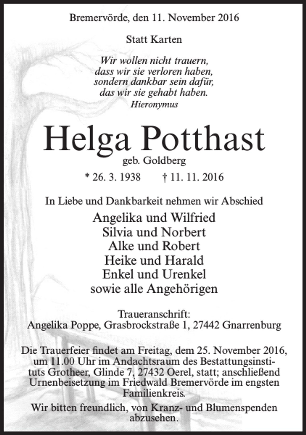 <p>Bremervörde, den 11. November 2016<br />Statt Karten<br />Wir wollen nicht trauern,<br />dass wir sie verloren haben,<br />sondern dankbar sein dafür,<br />das wir sie gehabt haben.<br />Hieronymus</p><p>Helga Potthast<br />geb. Goldberg</p><p>* 26. 3. 1938</p><p>† 11. 11. 2016</p><p>In Liebe und Dankbarkeit nehmen wir Abschied</p><p>Angelika und Wilfried<br />Silvia und Norbert<br />Alke und Robert<br />Heike und Harald<br />Enkel und Urenkel<br />sowie alle Angehörigen<br />Traueranschrift:<br />Angelika Poppe, Grasbrockstraße 1, 27442 Gnarrenburg<br />Die Trauerfeier findet am Freitag, dem 25. November 2016,<br />um 11.00 Uhr im Andachtsraum des Bestattungsinstituts Grotheer, Glinde 7, 27432 Oerel, statt; anschließend<br />Urnenbeisetzung im Friedwald Bremervörde im engsten<br />Familienkreis.<br />Wir bitten freundlich, von Kranz- und Blumenspenden<br />abzusehen.</p>