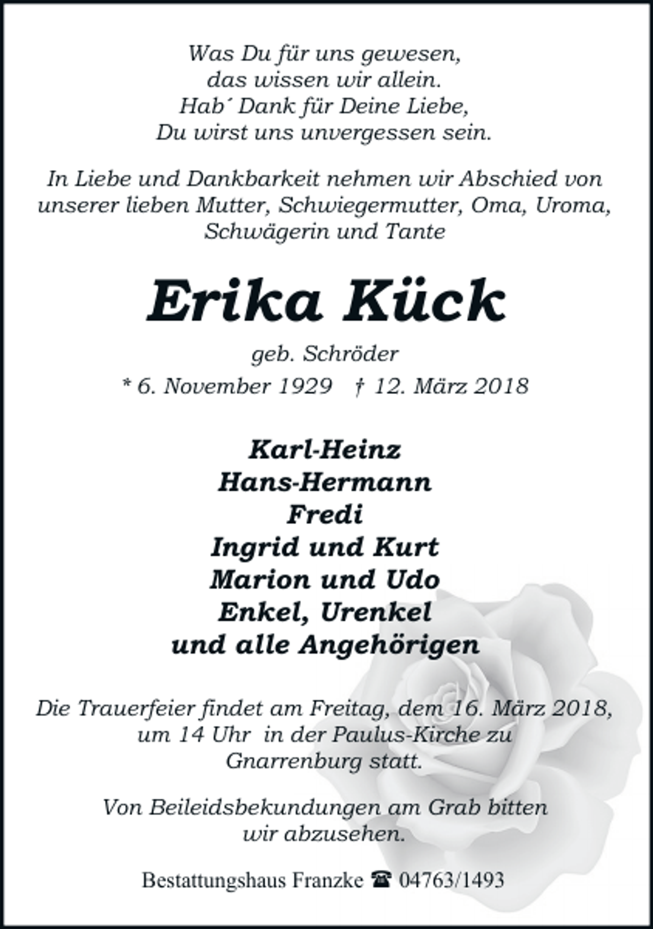 <p>Was Du für uns gewesen,<br />das wissen wir allein.<br />Hab´ Dank für Deine Liebe,<br />Du wirst uns unvergessen sein.<br />In Liebe und Dankbarkeit nehmen wir Abschied von<br />unserer lieben Mutter, Schwiegermutter, Oma, Uroma,<br />Schwägerin und Tante</p><p>Erika Kück</p><p>geb. Schröder<br />* 6. November 1929 † 12. März 2018</p><p>Karl-Heinz<br />Hans-Hermann<br />Fredi<br />Ingrid und Kurt<br />Marion und Udo<br />Enkel, Urenkel<br />und alle Angehörigen<br />Die Trauerfeier findet am Freitag, dem 16. März 2018,<br />um 14 Uhr in der Paulus-Kirche zu<br />Gnarrenburg statt.<br />Von Beileidsbekundungen am Grab bitten<br />wir abzusehen.<br />Bestattungshaus Franzke ( 04763/1493</p>