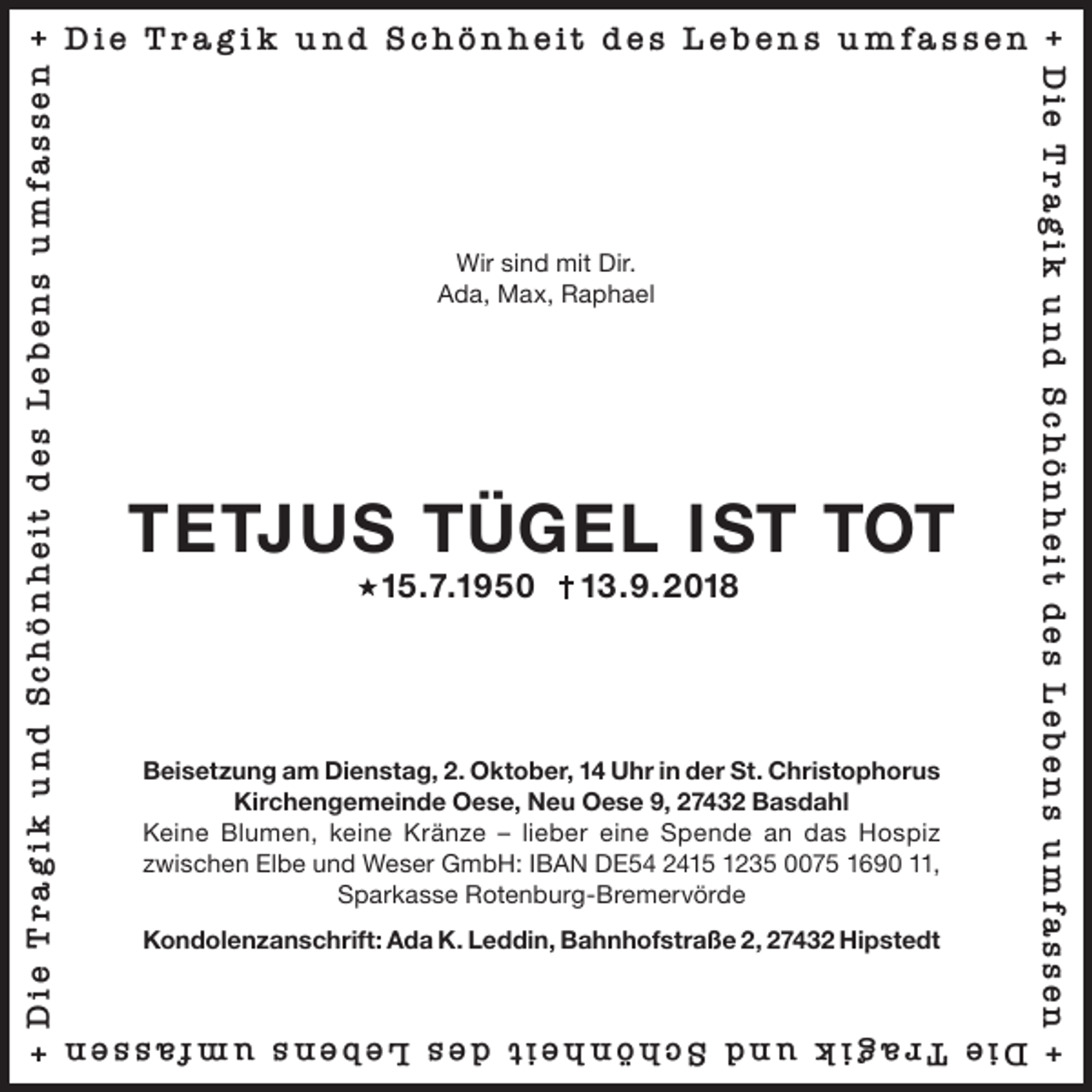 <p>Wir sind mit Dir.<br />Ada, Max, Raphael</p>
<p>TETJUS TÜGEL IST TOT<br />15.7.1950</p>
<p>13.9.2018</p>
<p>Beisetzung am Dienstag, 2. Oktober, 14 Uhr in der St. Christophorus<br />Kirchengemeinde Oese, Neu Oese 9, 27432 Basdahl<br />Keine Blumen, keine Kränze – lieber eine Spende an das Hospiz<br />zwischen Elbe und Weser GmbH: IBAN DE54 2415 1235 0075 1690 11,<br />Sparkasse Rotenburg-Bremervörde<br />Kondolenzanschrift: Ada K. Leddin, Bahnhofstraße 2, 27432 Hipstedt</p>
<p>Die Trag i k und Schön heit des Lebens umfassen</p>
<p>Die Trag i k und Schön heit des Lebens umfassen</p>
<p>+ Die Trag i k u nd Schön heit des Lebens umfassen +</p>
<p>+ Die Trag i k u nd Schön heit des Lebens umfassen +</p>