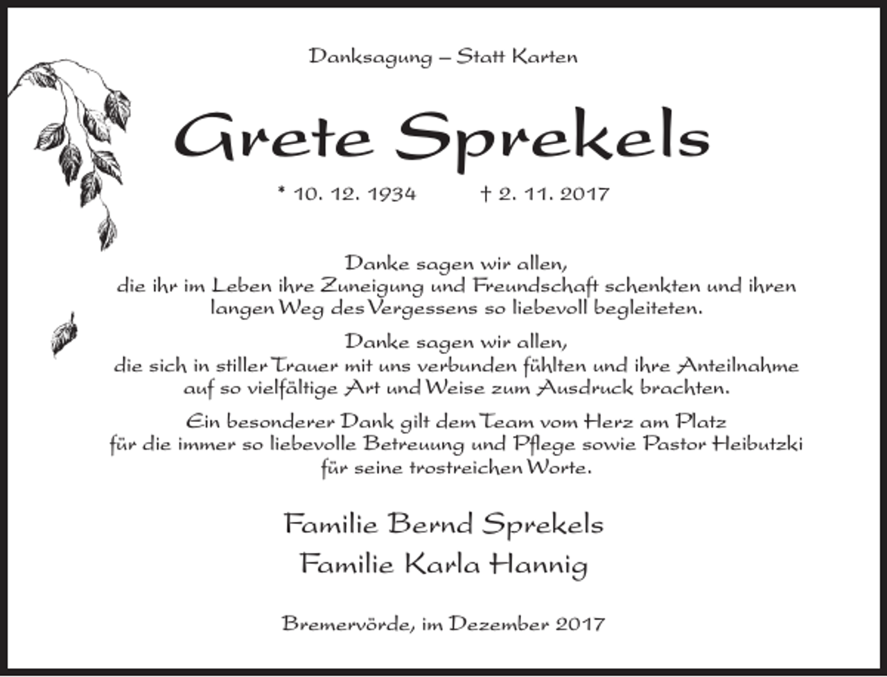<p>Danksagung – Statt Karten</p><p>Grete Sprekels<br />* 10. 12. 1934</p><p>† 2. 11. 2017</p><p>Danke sagen wir allen,<br />die ihr im Leben ihre Zuneigung und Freundschaft schenkten und ihren<br />langen Weg des Vergessens so liebevoll begleiteten.<br />Danke sagen wir allen,<br />die sich in stiller Trauer mit uns verbunden fühlten und ihre Anteilnahme<br />auf so vielfältige Art und Weise zum Ausdruck brachten.<br />Ein besonderer Dank gilt dem Team vom Herz am Platz<br />für die immer so liebevolle Betreuung und Pflege sowie Pastor Heibutzki<br />für seine trostreichen Worte.</p><p>Familie Bernd Sprekels<br />Familie Karla Hannig<br />Bremervörde, im Dezember 2017</p>