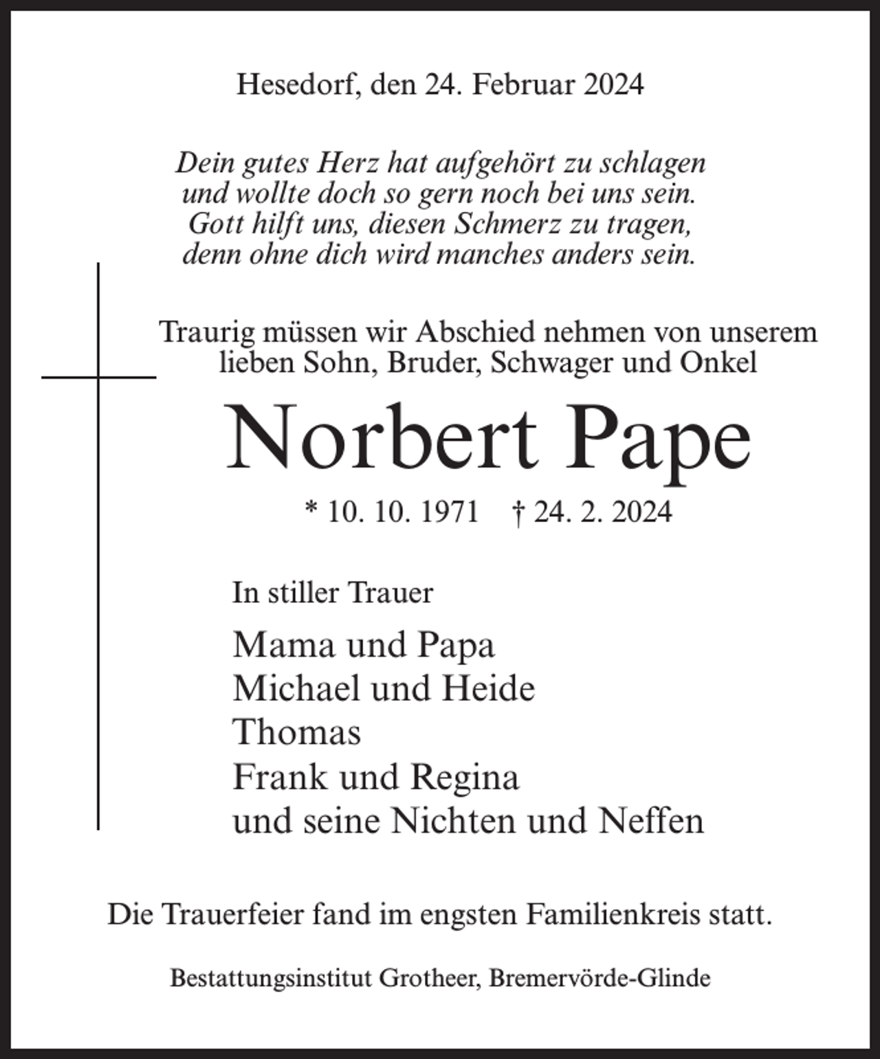 <p>Hesedorf, den 24. Februar 2024<br />Dein gutes Herz hat aufgehört zu schlagen<br />und wollte doch so gern noch bei uns sein.<br />Gott hilft uns, diesen Schmerz zu tragen,<br />denn ohne dich wird manches anders sein.<br />Traurig müssen wir Abschied nehmen von unserem<br />lieben Sohn, Bruder, Schwager und Onkel</p><p>Norbert Pape<br />* 10. 10. 1971 † 24. 2. 2024<br />In stiller Trauer</p><p>Mama und Papa<br />Michael und Heide<br />Thomas<br />Frank und Regina<br />und seine Nichten und Neffen<br />Die Trauerfeier fand im engsten Familienkreis statt.<br />Bestattungsinstitut Grotheer, Bremervörde-Glinde</p>