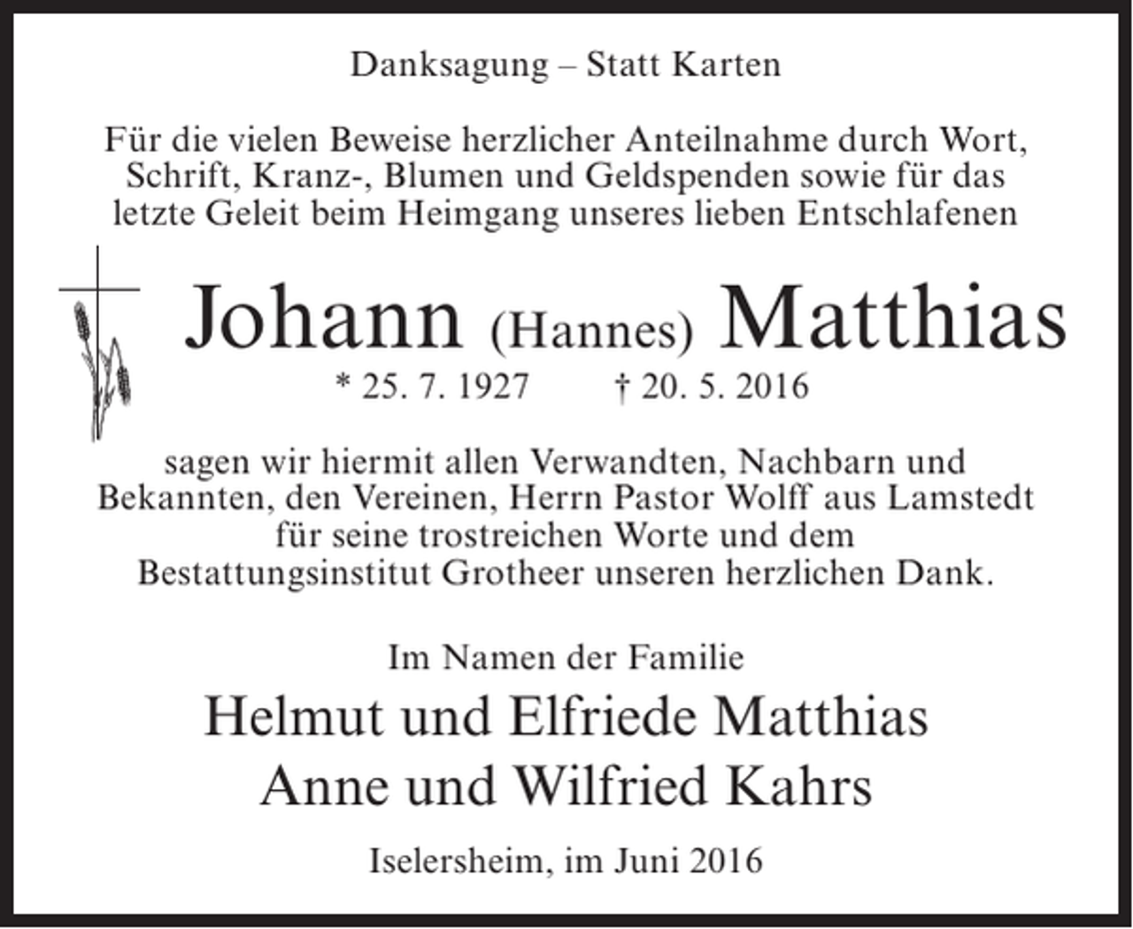 <p>Danksagung – Statt Karten<br />Für die vielen Beweise herzlicher Anteilnahme durch Wort,<br />Schrift, Kranz-, Blumen und Geldspenden sowie für das<br />letzte Geleit beim Heimgang unseres lieben Entschlafenen</p><p>Johann (Hannes) Matthias<br />* 25. 7. 1927</p><p>† 20. 5. 2016</p><p>sagen wir hiermit allen Verwandten, Nachbarn und<br />Bekannten, den Vereinen, Herrn Pastor Wolff aus Lamstedt<br />für seine trostreichen Worte und dem<br />Bestattungsinstitut Grotheer unseren herzlichen Dank.<br />Im Namen der Familie</p><p>Helmut und Elfriede Matthias<br />Anne und Wilfried Kahrs<br />Iselersheim, im Juni 2016</p>