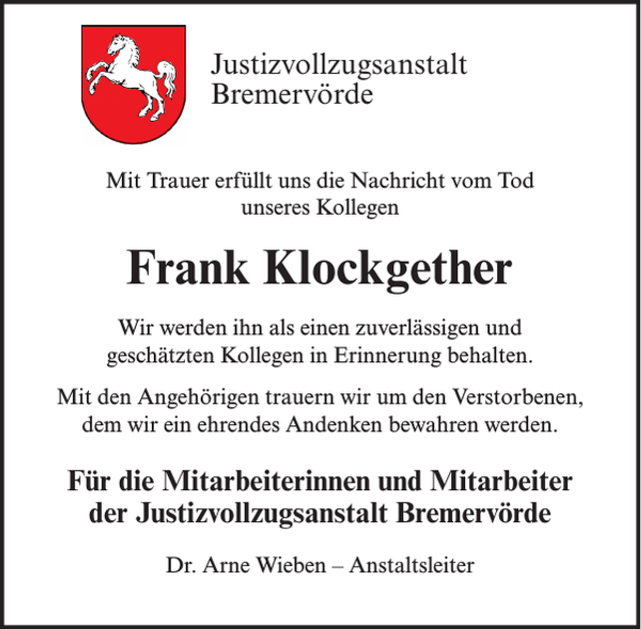 <p>Justizvollzugsanstalt<br />Bremervörde<br />Mit Trauer erfüllt uns die Nachricht vom Tod<br />unseres Kollegen</p><p>Frank Klockgether<br />Wir werden ihn als einen zuverlässigen und<br />geschätzten Kollegen in Erinnerung behalten.<br />Mit den Angehörigen trauern wir um den Verstorbenen,<br />dem wir ein ehrendes Andenken bewahren werden.</p><p>Für die Mitarbeiterinnen und Mitarbeiter<br />der Justizvollzugsanstalt Bremervörde<br />Dr. Arne Wieben – Anstaltsleiter</p>