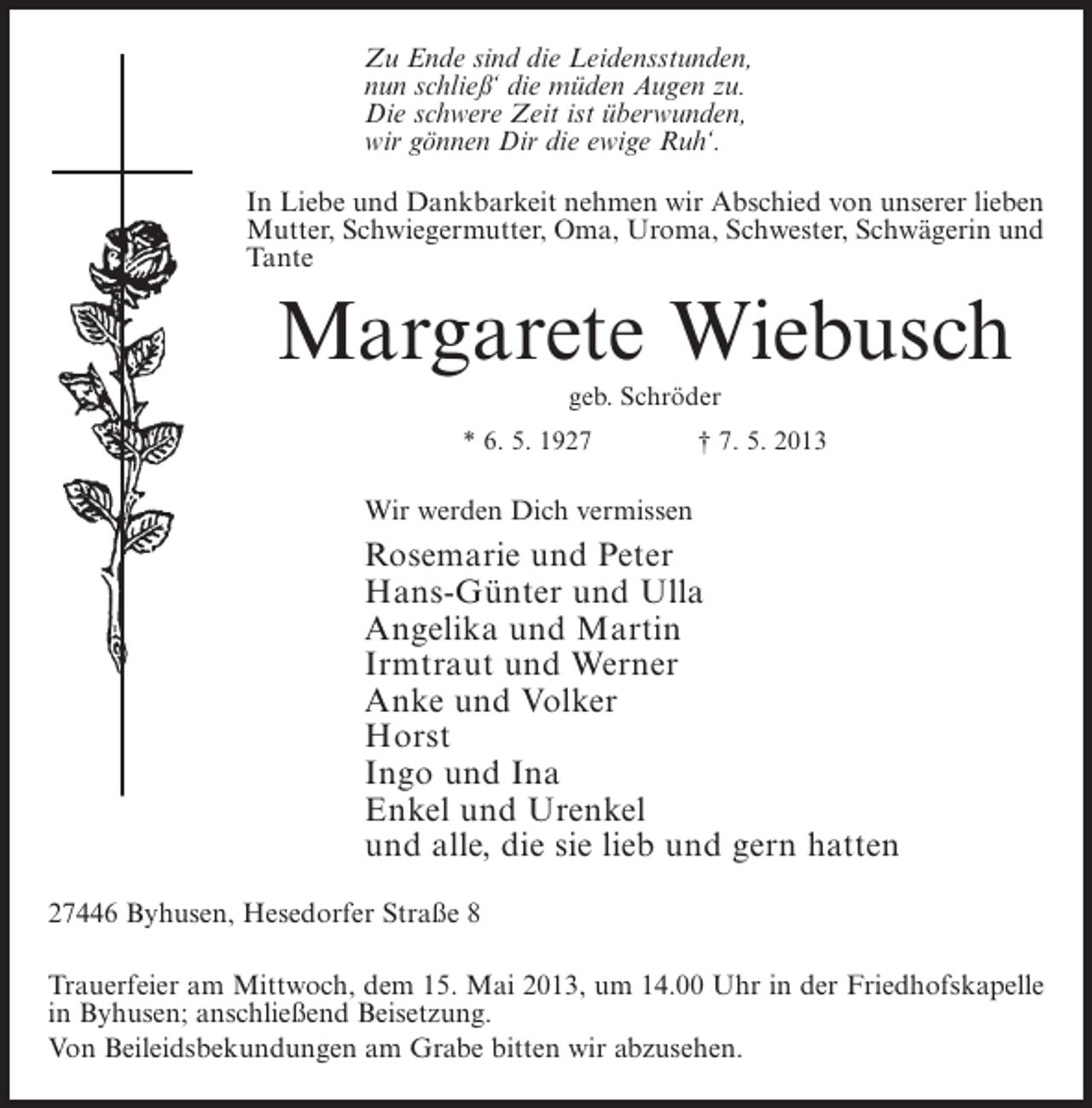 <p>Zu Ende sind die Leidensstunden,<br />nun schließ‘ die müden Augen zu.<br />Die schwere Zeit ist überwunden,<br />wir gönnen Dir die ewige Ruh‘.<br />In Liebe und Dankbarkeit nehmen wir Abschied von unserer lieben<br />Mutter, Schwiegermutter, Oma, Uroma, Schwester, Schwägerin und<br />Tante</p><p>Margarete Wiebusch<br />geb. Schröder<br />* 6. 5. 1927 † 7. 5. 2013</p><p>Wir werden Dich vermissen</p><p>Rosemarie und Peter<br />Hans-Günter und Ulla<br />Angelika und Martin<br />Irmtraut und Werner<br />Anke und Volker<br />Horst<br />Ingo und Ina<br />Enkel und Urenkel<br />und alle, die sie lieb und gern hatten<br />27446 Byhusen, Hesedorfer Straße 8<br />Trauerfeier am Mittwoch, dem 15. Mai 2013, um 14.00 Uhr in der Friedhofskapelle<br />in Byhusen; anschließend Beisetzung.<br />Von Beileidsbekundungen am Grabe bitten wir abzusehen.</p>