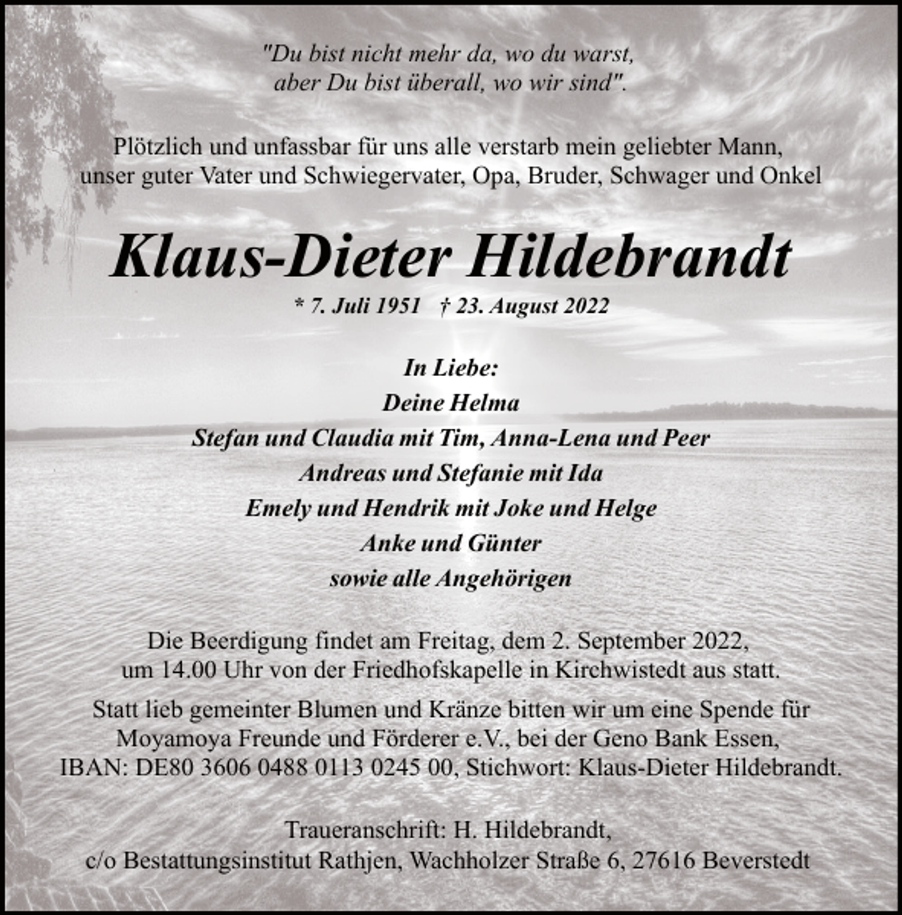 <p>"Du bist nicht mehr da, wo du warst,<br />aber Du bist überall, wo wir sind".<br />Plötzlich und unfassbar für uns alle verstarb mein geliebter Mann,<br />unser guter Vater und Schwiegervater, Opa, Bruder, Schwager und Onkel</p><p>Klaus-Dieter Hildebrandt<br />* 7. Juli 1951 † 23. August 2022</p><p>In Liebe:<br />Deine Helma<br />Stefan und Claudia mit Tim, Anna-Lena und Peer<br />Andreas und Stefanie mit Ida<br />Emely und Hendrik mit Joke und Helge<br />Anke und Günter<br />sowie alle Angehörigen<br />Die Beerdigung findet am Freitag, dem 2. September 2022,<br />um 14.00 Uhr von der Friedhofskapelle in Kirchwistedt aus statt.<br />Statt lieb gemeinter Blumen und Kränze bitten wir um eine Spende für<br />Moyamoya Freunde und Förderer e.V., bei der Geno Bank Essen,<br />IBAN: DE80 3606 0488 0113 0245 00, Stichwort: Klaus-Dieter Hildebrandt.<br />Traueranschrift: H. Hildebrandt,<br />c/o Bestattungsinstitut Rathjen, Wachholzer Straße 6, 27616 Beverstedt</p>