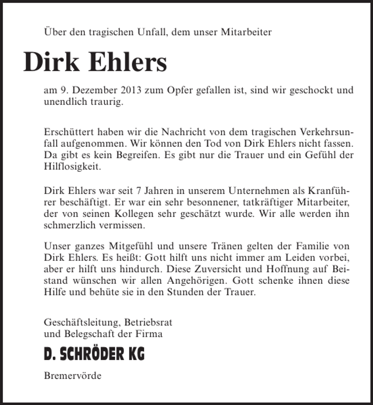 <p>Über den tragischen Unfall, dem unser Mitarbeiter</p><p>Dirk Ehlers<br />am 9. Dezember 2013 zum Opfer gefallen ist, sind wir geschockt und<br />unendlich traurig.<br />Erschüttert haben wir die Nachricht von dem tragischen Verkehrsunfall aufgenommen. Wir können den Tod von Dirk Ehlers nicht fassen.<br />Da gibt es kein Begreifen. Es gibt nur die Trauer und ein Gefühl der<br />Hilflosigkeit.<br />Dirk Ehlers war seit 7 Jahren in unserem Unternehmen als Kranführer beschäftigt. Er war ein sehr besonnener, tatkräftiger Mitarbeiter,<br />der von seinen Kollegen sehr geschätzt wurde. Wir alle werden ihn<br />schmerzlich vermissen.<br />Unser ganzes Mitgefühl und unsere Tränen gelten der Familie von<br />Dirk Ehlers. Es heißt: Gott hilft uns nicht immer am Leiden vorbei,<br />aber er hilft uns hindurch. Diese Zuversicht und Hoffnung auf Beistand wünschen wir allen Angehörigen. Gott schenke ihnen diese<br />Hilfe und behüte sie in den Stunden der Trauer.<br />Geschäftsleitung, Betriebsrat<br />und Belegschaft der Firma</p><p>D. SCHRÖDER KG<br />Bremervörde</p>