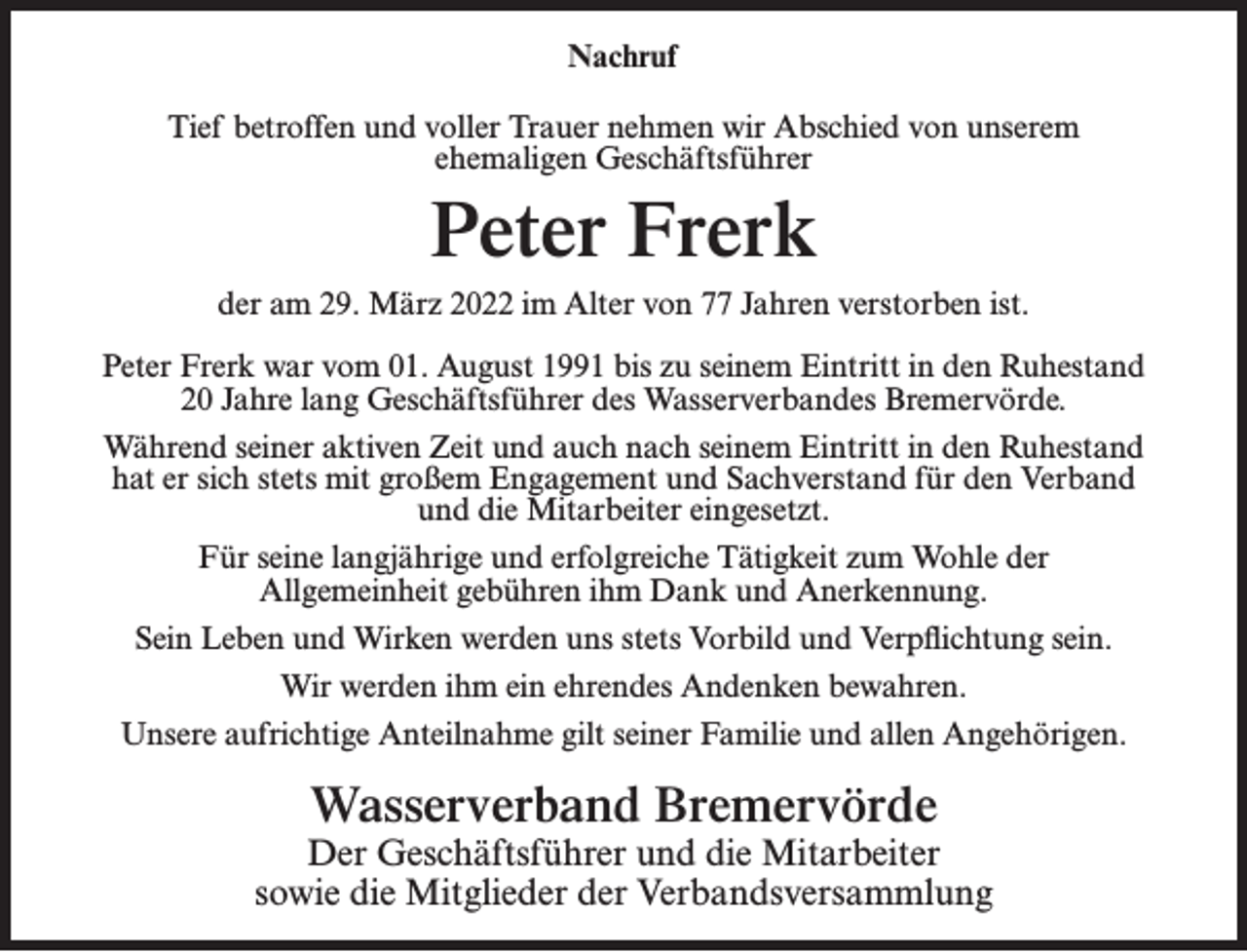 <p>Nachruf<br />Tief betroffen und voller Trauer nehmen wir Abschied von unserem<br />ehemaligen Geschäftsführer</p><p>Peter Frerk<br />der am 29. März 2022 im Alter von 77 Jahren verstorben ist.<br />Peter Frerk war vom 01. August 1991 bis zu seinem Eintritt in den Ruhestand<br />20 Jahre lang Geschäftsführer des Wasserverbandes Bremervörde.<br />Während seiner aktiven Zeit und auch nach seinem Eintritt in den Ruhestand<br />hat er sich stets mit großem Engagement und Sachverstand für den Verband<br />und die Mitarbeiter eingesetzt.<br />Für seine langjährige und erfolgreiche Tätigkeit zum Wohle der<br />Allgemeinheit gebühren ihm Dank und Anerkennung.<br />Sein Leben und Wirken werden uns stets Vorbild und Verpflichtung sein.<br />Wir werden ihm ein ehrendes Andenken bewahren.<br />Unsere aufrichtige Anteilnahme gilt seiner Familie und allen Angehörigen.</p><p>Wasserverband Bremervörde<br />Der Geschäftsführer und die Mitarbeiter<br />sowie die Mitglieder der Verbandsversammlung</p>