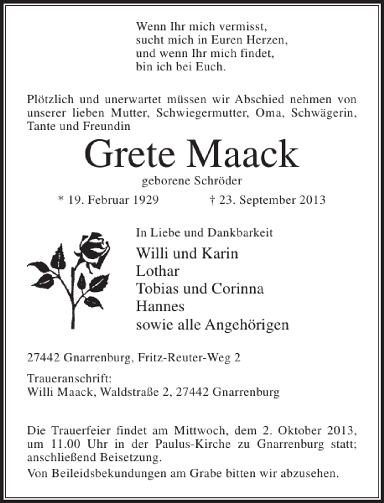 <p>Wenn Ihr mich vermisst,<br />sucht mich in Euren Herzen,<br />und wenn Ihr mich findet,<br />bin ich bei Euch.<br />Plötzlich und unerwartet müssen wir Abschied nehmen von<br />unserer lieben Mutter, Schwiegermutter, Oma, Schwägerin,<br />Tante und Freundin</p><p>Grete Maack</p><p>geborene Schröder<br />* 19. Februar 1929 † 23. September 2013<br />In Liebe und Dankbarkeit</p><p>Willi und Karin<br />Lothar<br />Tobias und Corinna<br />Hannes<br />sowie alle Angehörigen<br />27442 Gnarrenburg, Fritz-Reuter-Weg 2<br />Traueranschrift:<br />Willi Maack, Waldstraße 2, 27442 Gnarrenburg<br />Die Trauerfeier findet am Mittwoch, dem 2. Oktober 2013,<br />um 11.00 Uhr in der Paulus-Kirche zu Gnarrenburg statt;<br />anschließend Beisetzung.<br />Von Beileidsbekundungen am Grabe bitten wir abzusehen.</p>