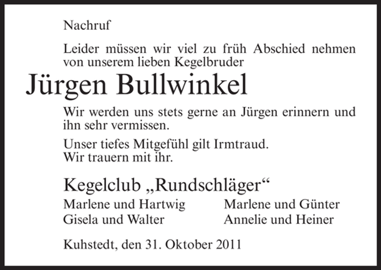 <p>Nachruf<br />Leider müssen wir viel zu früh Abschied nehmen<br />von unserem lieben Kegelbruder</p><p>Jürgen Bullwinkel<br />Wir werden uns stets gerne an Jürgen erinnern und<br />ihn sehr vermissen.<br />Unser tiefes Mitgefühl gilt Irmtraud.<br />Wir trauern mit ihr.</p><p>Kegelclub „Rundschläger“<br />Marlene und Hartwig<br />Gisela und Walter</p><p>Marlene und Günter<br />Annelie und Heiner</p><p>Kuhstedt, den 31. Oktober 2011</p>