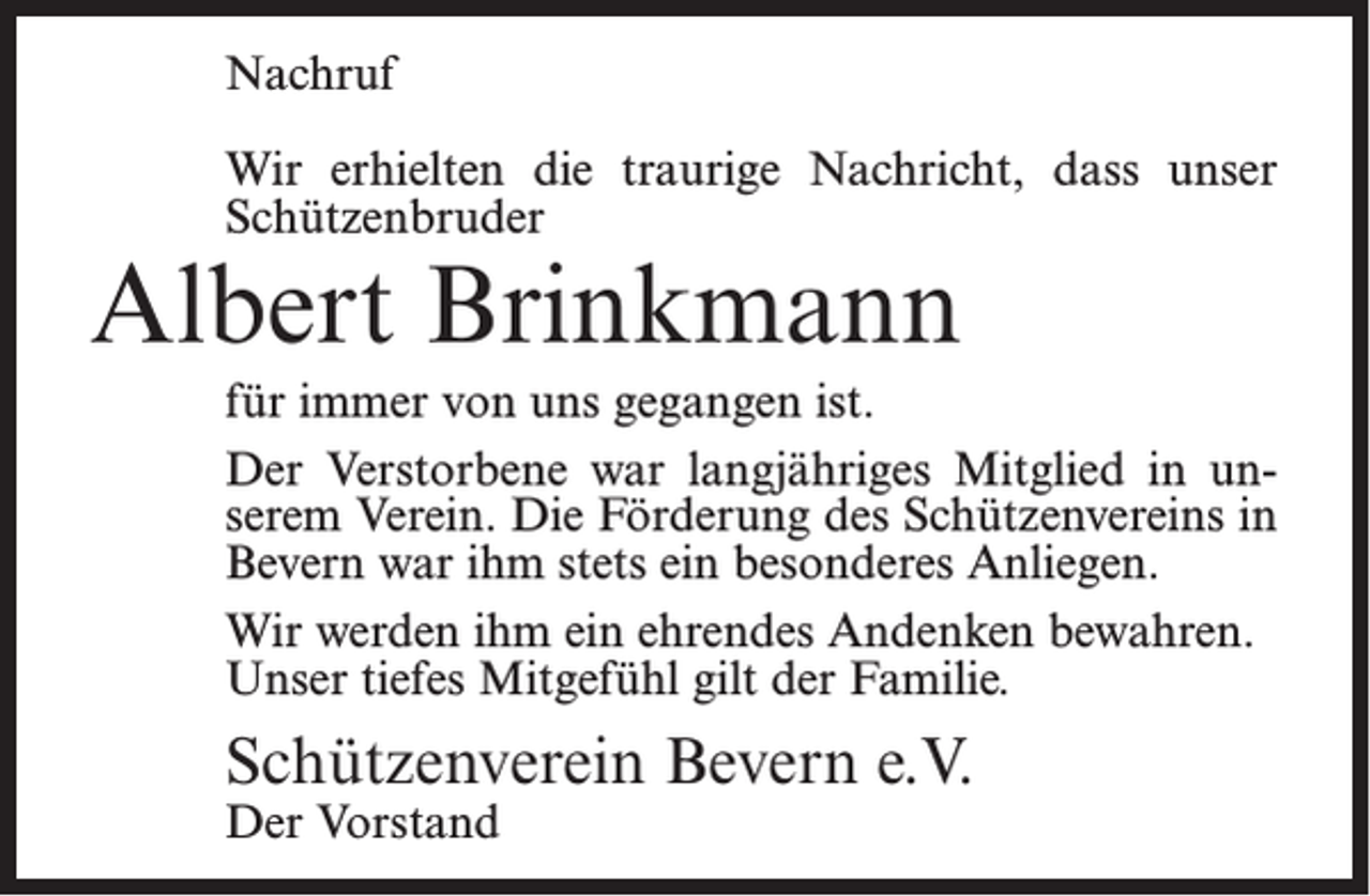 <p>Nachruf<br />Wir erhielten die traurige Nachricht, dass unser<br />Schützenbruder</p><p>Albert Brinkmann</p><p>für immer von uns gegangen ist.<br />Der Verstorbene war langjähriges Mitglied in unserem Verein. Die Förderung des Schützenvereins in<br />Bevern war ihm stets ein besonderes Anliegen.<br />Wir werden ihm ein ehrendes Andenken bewahren.<br />Unser tiefes Mitgefühl gilt der Familie.</p><p>Schützenverein Bevern e.V.<br />Der Vorstand</p>