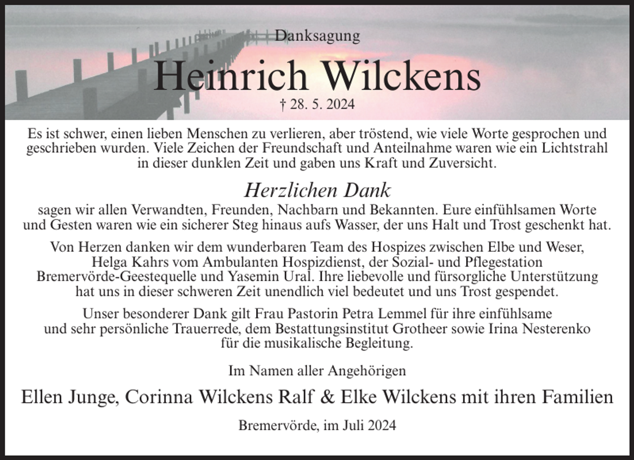 <p>Danksagung</p><p>Heinrich Wilckens<br />† 28. 5. 2024<br />Es ist schwer, einen lieben Menschen zu verlieren, aber tröstend, wie viele Worte gesprochen und<br />geschrieben wurden. Viele Zeichen der Freundschaft und Anteilnahme waren wie ein Lichtstrahl<br />in dieser dunklen Zeit und gaben uns Kraft und Zuversicht.</p><p>Herzlichen Dank<br />sagen wir allen Verwandten, Freunden, Nachbarn und Bekannten. Eure einfühlsamen Worte<br />und Gesten waren wie ein sicherer Steg hinaus aufs Wasser, der uns Halt und Trost geschenkt hat.<br />Von Herzen danken wir dem wunderbaren Team des Hospizes zwischen Elbe und Weser,<br />Helga Kahrs vom Ambulanten Hospizdienst, der Sozial- und Pflegestation<br />Bremervörde-Geestequelle und Yasemin Ural. Ihre liebevolle und fürsorgliche Unterstützung<br />hat uns in dieser schweren Zeit unendlich viel bedeutet und uns Trost gespendet.<br />Unser besonderer Dank gilt Frau Pastorin Petra Lemmel für ihre einfühlsame<br />und sehr persönliche Trauerrede, dem Bestattungsinstitut Grotheer sowie Irina Nesterenko<br />für die musikalische Begleitung.<br />Im Namen aller Angehörigen</p><p>Ellen Junge, Corinna Wilckens Ralf &amp; Elke Wilckens mit ihren Familien<br />Bremervörde, im Juli 2024</p>