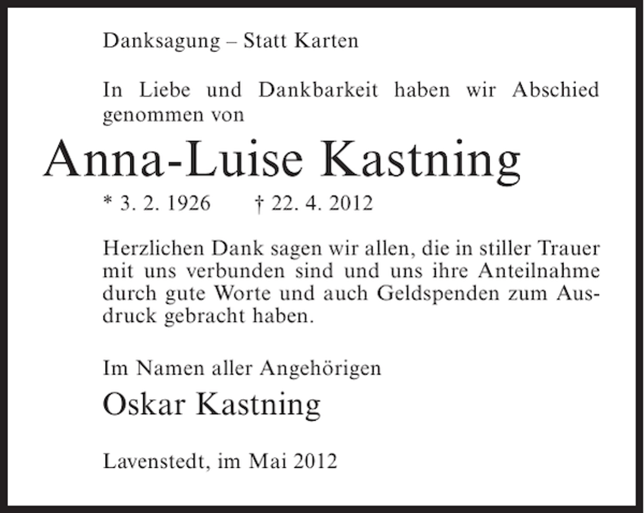 <p>Danksagung – Statt Karten<br />In Liebe und Dankbarkeit haben wir Abschied<br />genommen von</p><p>Anna-Luise Kastning<br />* 3. 2. 1926</p><p>† 22. 4. 2012</p><p>Herzlichen Dank sagen wir allen, die in stiller Trauer<br />mit uns verbunden sind und uns ihre Anteilnahme<br />durch gute Worte und auch Geldspenden zum Ausdruck gebracht haben.<br />Im Namen aller Angehörigen</p><p>Oskar Kastning<br />Lavenstedt, im Mai 2012</p>