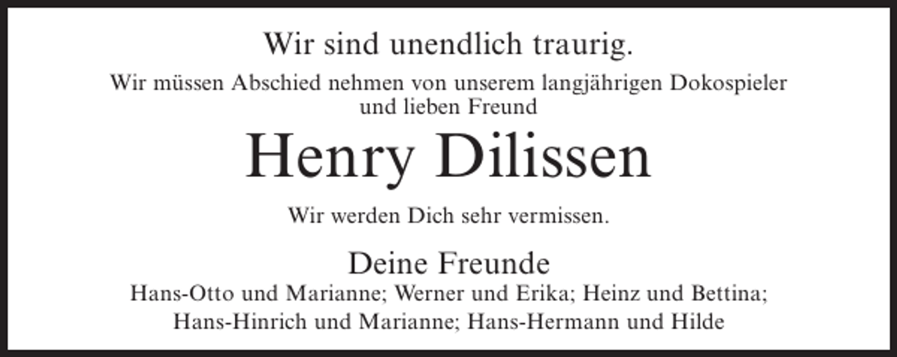 <p>Wir sind unendlich traurig.<br />Wir müssen Abschied nehmen von unserem langjährigen Dokospieler<br />und lieben Freund</p><p>Henry Dilissen<br />Wir werden Dich sehr vermissen.</p><p>Deine Freunde</p><p>Hans-Otto und Marianne; Werner und Erika; Heinz und Bettina;<br />Hans-Hinrich und Marianne; Hans-Hermann und Hilde</p>