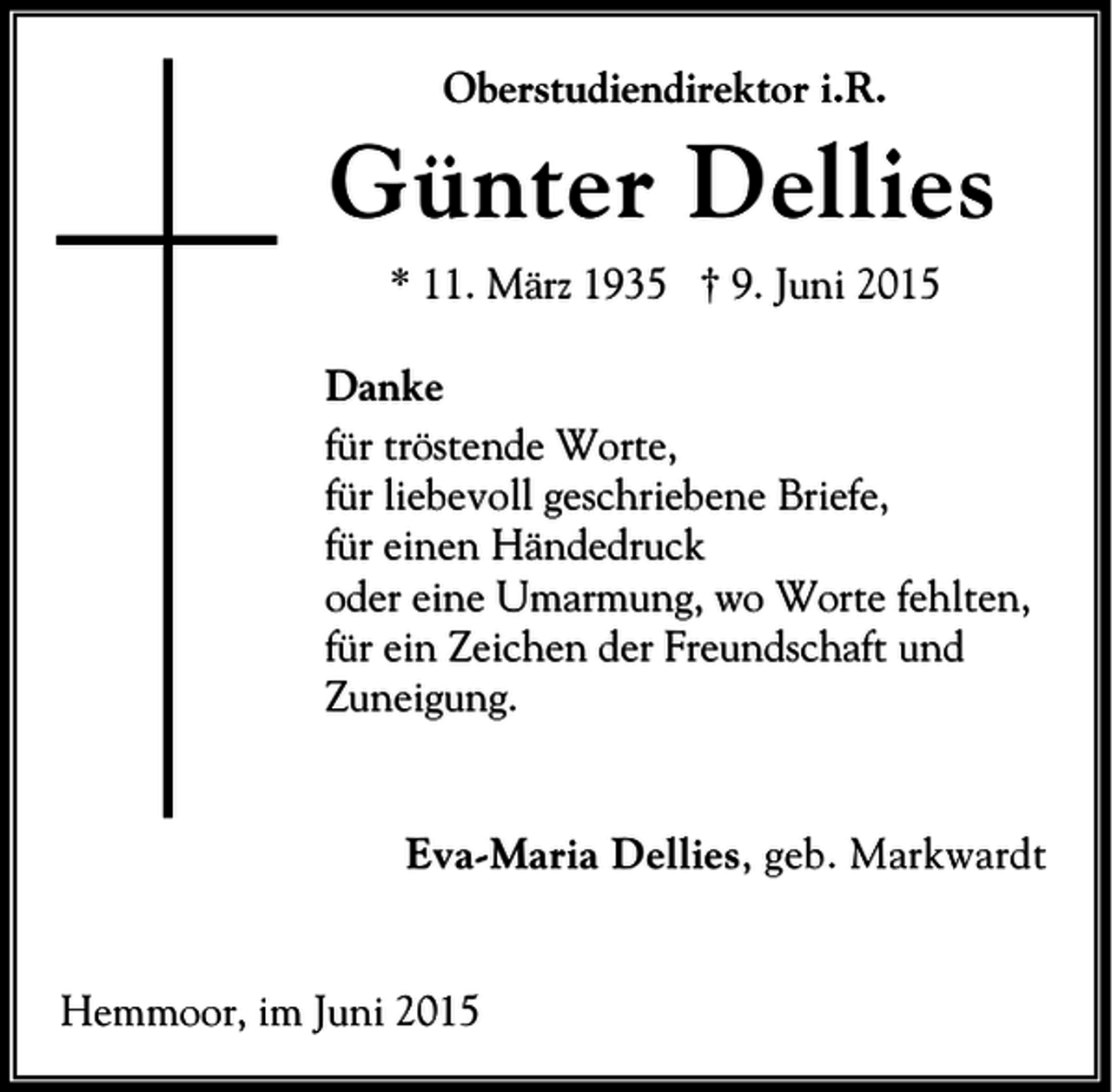 <p>Oberstudiendirektor i.R.</p><p>Günter Dellies<br />* 11. März 1935 † 9. Juni 2015<br />Danke<br />für tröstende Worte,<br />für liebevoll geschriebene Briefe,<br />für einen Händedruck<br />oder eine Umarmung, wo Worte fehlten,<br />für ein Zeichen der Freundschaft und<br />Zuneigung.</p><p>Eva-Maria Dellies, geb. Markwardt</p><p>Hemmoor, im Juni 2015</p>