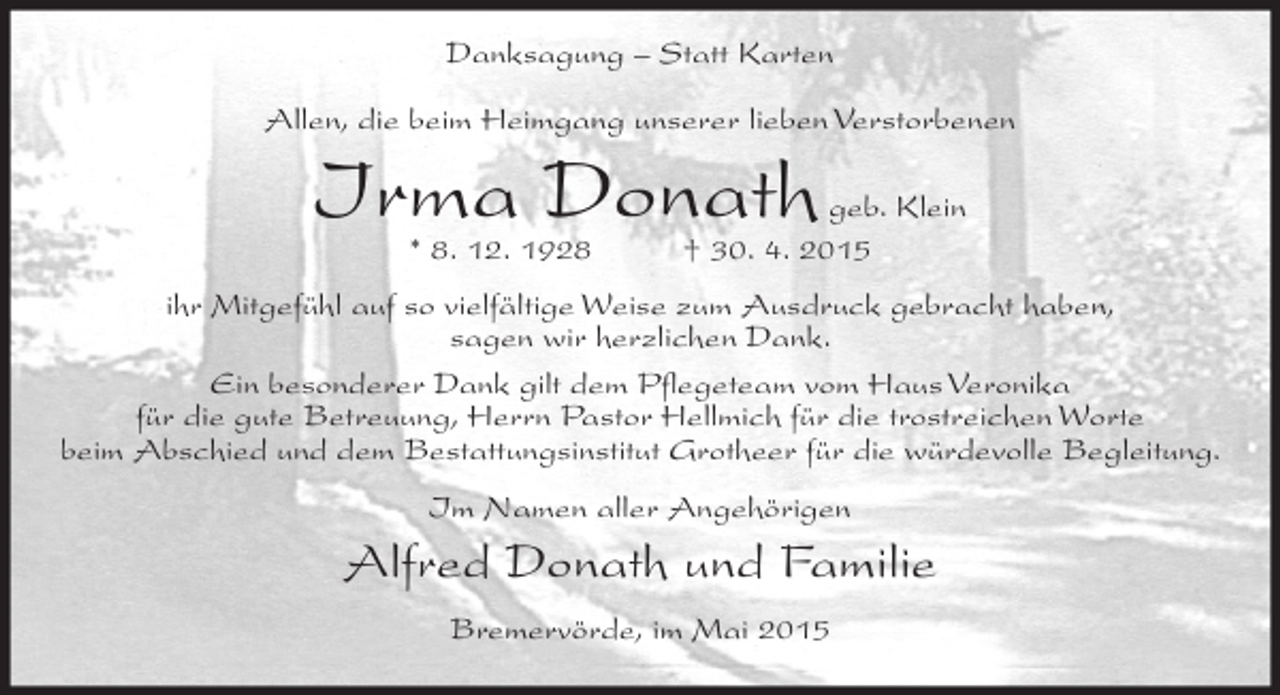 <p>Danksagung – Statt Karten<br />Allen, die beim Heimgang unserer lieben Verstorbenen</p><p>Irma Donath<br />* 8. 12. 1928</p><p>geb. Klein<br />† 30. 4. 2015</p><p>ihr Mitgefühl auf so vielfältige Weise zum Ausdruck gebracht haben,<br />sagen wir herzlichen Dank.<br />Ein besonderer Dank gilt dem Pflegeteam vom Haus Veronika<br />für die gute Betreuung, Herrn Pastor Hellmich für die trostreichen Worte<br />beim Abschied und dem Bestattungsinstitut Grotheer für die würdevolle Begleitung.<br />Im Namen aller Angehörigen</p><p>Alfred Donath und Familie<br />Bremervörde, im Mai 2015</p>