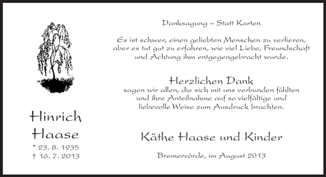 <p>Danksagung – Statt Karten<br />Es ist schwer, einen geliebten Menschen zu verlieren,<br />aber es tut gut zu erfahren, wie viel Liebe, Freundschaft<br />und Achtung ihm entgegengebracht wurde.</p><p>Herzlichen Dank</p><p>Hinrich<br />Haase<br />* 23. 8. 1935<br />† 16. 7. 2013</p><p>sagen wir allen, die sich mit uns verbunden fühlten<br />und ihre Anteilnahme auf so vielfältige und<br />liebevolle Weise zum Ausdruck brachten.</p><p>Käthe Haase und Kinder<br />Bremervörde, im August 2013</p>