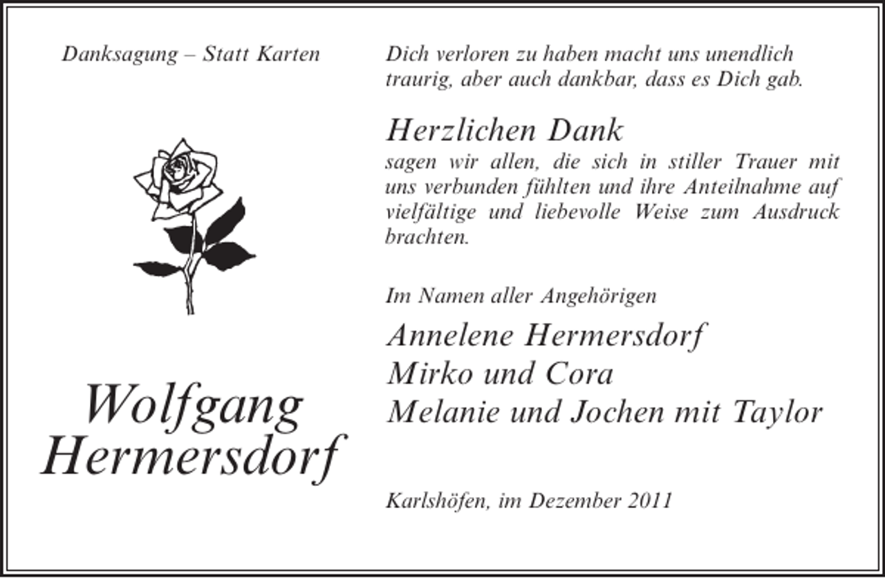 <p>Danksagung – Statt Karten</p><p>Dich verloren zu haben macht uns unendlich<br />traurig, aber auch dankbar, dass es Dich gab.</p><p>Herzlichen Dank<br />sagen wir allen, die sich in stiller Trauer mit<br />uns verbunden fühlten und ihre Anteilnahme auf<br />vielfältige und liebevolle Weise zum Ausdruck<br />brachten.<br />Im Namen aller Angehörigen</p><p>Wolfgang<br />Hermersdorf</p><p>Annelene Hermersdorf<br />Mirko und Cora<br />Melanie und Jochen mit Taylor<br />Karlshöfen, im Dezember 2011</p>