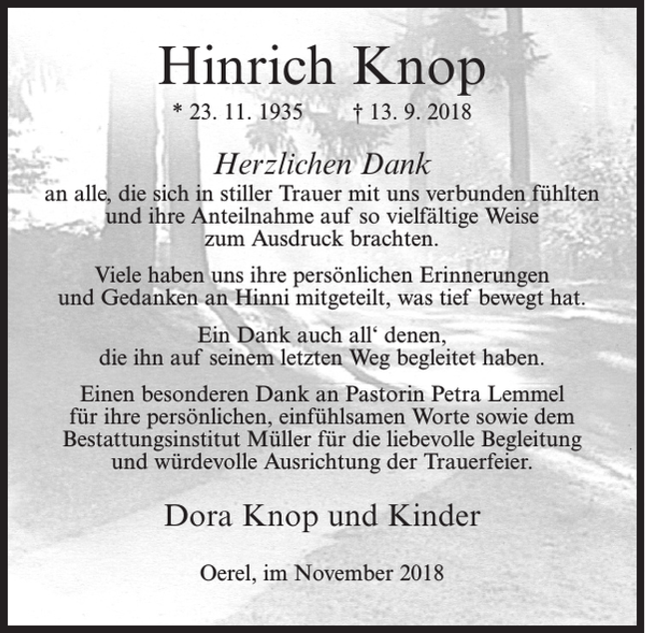 <p>Hinrich Knop<br />* 23. 11. 1935</p><p>† 13. 9. 2018</p><p>Herzlichen Dank</p><p>an alle, die sich in stiller Trauer mit uns verbunden fühlten<br />und ihre Anteilnahme auf so vielfältige Weise<br />zum Ausdruck brachten.<br />Viele haben uns ihre persönlichen Erinnerungen<br />und Gedanken an Hinni mitgeteilt, was tief bewegt hat.<br />Ein Dank auch all‘ denen,<br />die ihn auf seinem letzten Weg begleitet haben.<br />Einen besonderen Dank an Pastorin Petra Lemmel<br />für ihre persönlichen, einfühlsamen Worte sowie dem<br />Bestattungsinstitut Müller für die liebevolle Begleitung<br />und würdevolle Ausrichtung der Trauerfeier.</p><p>Dora Knop und Kinder<br />Oerel, im November 2018</p>
