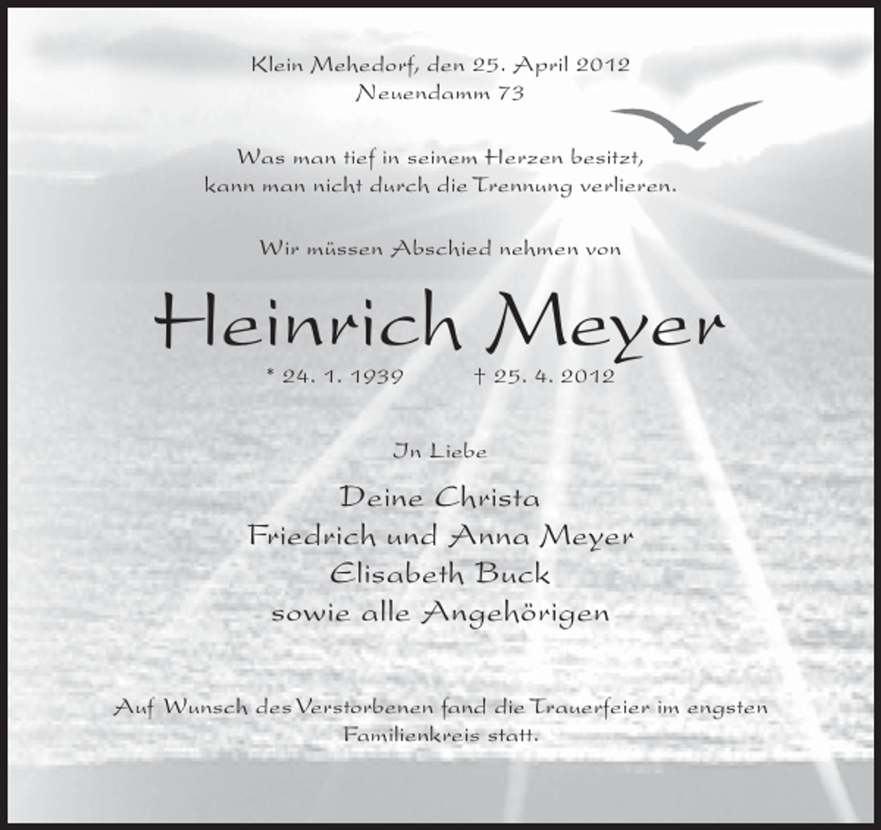 <p>Klein Mehedorf, den 25. April 2012<br />Neuendamm 73<br />Was man tief in seinem Herzen besitzt,<br />kann man nicht durch die Trennung verlieren.<br />Wir müssen Abschied nehmen von</p><p>Heinrich Meyer<br />* 24. 1. 1939</p><p>† 25. 4. 2012</p><p>In Liebe</p><p>Deine Christa<br />Friedrich und Anna Meyer<br />Elisabeth Buck<br />sowie alle Angehörigen<br />Auf Wunsch des Verstorbenen fand die Trauerfeier im engsten<br />Familienkreis statt.</p>