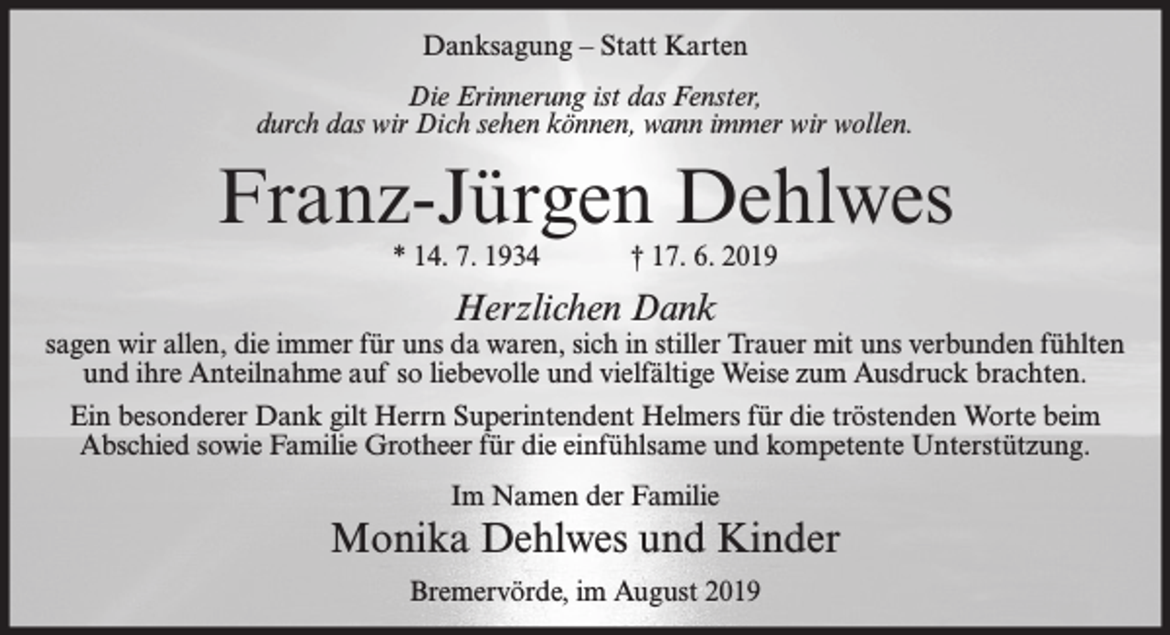 <p>Danksagung – Statt Karten<br />Die Erinnerung ist das Fenster,<br />durch das wir Dich sehen können, wann immer wir wollen.</p><p>Franz-Jürgen Dehlwes<br />* 14. 7. 1934</p><p>† 17. 6. 2019</p><p>Herzlichen Dank</p><p>sagen wir allen, die immer für uns da waren, sich in stiller Trauer mit uns verbunden fühlten<br />und ihre Anteilnahme auf so liebevolle und vielfältige Weise zum Ausdruck brachten.<br />Ein besonderer Dank gilt Herrn Superintendent Helmers für die tröstenden Worte beim<br />Abschied sowie Familie Grotheer für die einfühlsame und kompetente Unterstützung.<br />Im Namen der Familie</p><p>Monika Dehlwes und Kinder<br />Bremervörde, im August 2019</p>