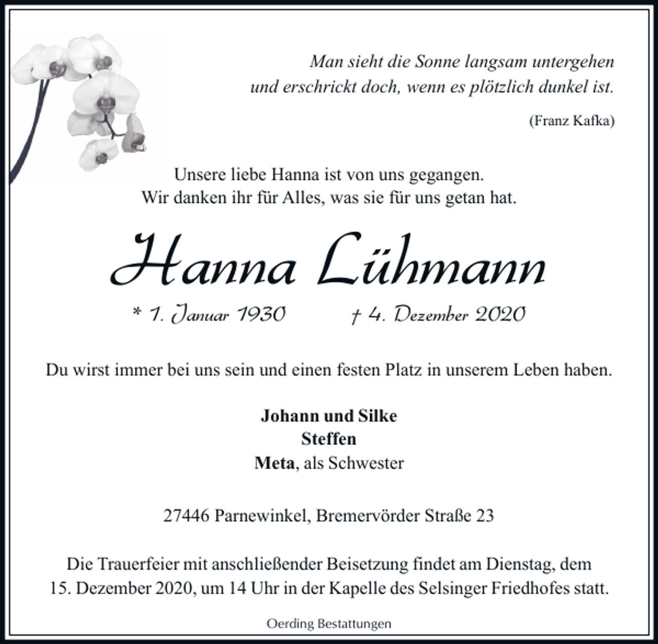<p>Man sieht die Sonne langsam untergehen<br />und erschrickt doch, wenn es plötzlich dunkel ist.<br />(Franz Kafka)</p><p>Unsere liebe Hanna ist von uns gegangen.<br />Wir danken ihr für Alles, was sie für uns getan hat.</p><p>Hanna Lühmann<br />* 1. Januar 1930</p><p>† 4. Dezember 2020</p><p>Du wirst immer bei uns sein und einen festen Platz in unserem Leben haben.<br />Johann und Silke<br />Steffen<br />Meta, als Schwester<br />27446 Parnewinkel, Bremervörder Straße 23<br />Die Trauerfeier mit anschließender Beisetzung findet am Dienstag, dem<br />15. Dezember 2020, um 14 Uhr in der Kapelle des Selsinger Friedhofes statt.<br />Oerding Bestattungen</p>