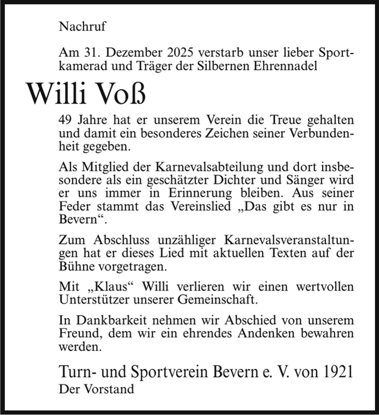 <p>Nachruf<br />Am 31. Dezember 2025 verstarb unser lieber Sportkamerad und Träger der Silbernen Ehrennadel</p><p>Willi Voß</p><p>49 Jahre hat er unserem Verein die Treue gehalten<br />und damit ein besonderes Zeichen seiner Verbundenheit gegeben.</p><p>Als Mitglied der Karnevalsabteilung und dort insbesondere als ein geschätzter Dichter und Sänger wird<br />er uns immer in Erinnerung bleiben. Aus seiner<br />Feder stammt das Vereinslied „Das gibt es nur in<br />Bevern“.<br />Zum Abschluss unzähliger Karnevalsveranstaltungen hat er dieses Lied mit aktuellen Texten auf der<br />Bühne vorgetragen.<br />Mit „Klaus“ Willi verlieren wir einen wertvollen<br />Unterstützer unserer Gemeinschaft.<br />In Dankbarkeit nehmen wir Abschied von unserem<br />Freund, dem wir ein ehrendes Andenken bewahren<br />werden.</p><p>Turn- und Sportverein Bevern e. V. von 1921<br />Der Vorstand</p>