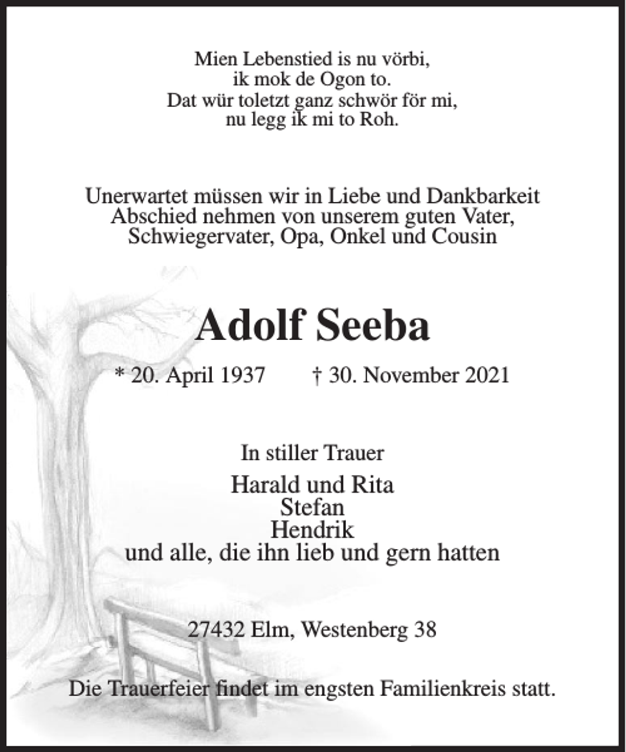 <p>Mien Lebenstied is nu vörbi,<br />ik mok de Ogon to.<br />Dat wür toletzt ganz schwör för mi,<br />nu legg ik mi to Roh.</p><p>Unerwartet müssen wir in Liebe und Dankbarkeit<br />Abschied nehmen von unserem guten Vater,<br />Schwiegervater, Opa, Onkel und Cousin</p><p>Adolf Seeba<br />* 20. April 1937</p><p>† 30. November 2021</p><p>In stiller Trauer</p><p>Harald und Rita<br />Stefan<br />Hendrik<br />und alle, die ihn lieb und gern hatten<br />27432 Elm, Westenberg 38<br />Die Trauerfeier findet im engsten Familienkreis statt.</p>