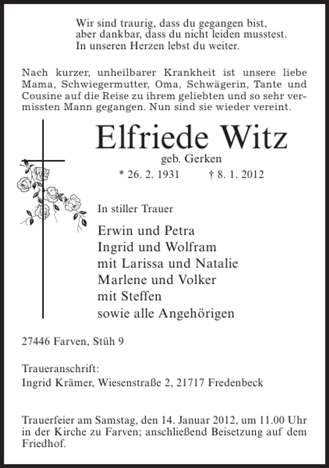 <p>Wir sind traurig, dass du gegangen bist,<br />aber dankbar, dass du nicht leiden musstest.<br />In unseren Herzen lebst du weiter.<br />Nach kurzer, unheilbarer Krankheit ist unsere liebe<br />Mama, Schwiegermutter, Oma, Schwägerin, Tante und<br />Cousine auf die Reise zu ihrem geliebten und so sehr vermissten Mann gegangen. Nun sind sie wieder vereint.</p><p>Elfriede Witz<br />geb. Gerken</p><p>* 26. 2. 1931</p><p>† 8. 1. 2012</p><p>In stiller Trauer</p><p>Erwin und Petra<br />Ingrid und Wolfram<br />mit Larissa und Natalie<br />Marlene und Volker<br />mit Steffen<br />sowie alle Angehörigen<br />27446 Farven, Stüh 9<br />Traueranschrift:<br />Ingrid Krämer, Wiesenstraße 2, 21717 Fredenbeck<br />Trauerfeier am Samstag, den 14. Januar 2012, um 11.00 Uhr<br />in der Kirche zu Farven; anschließend Beisetzung auf dem<br />Friedhof.</p>