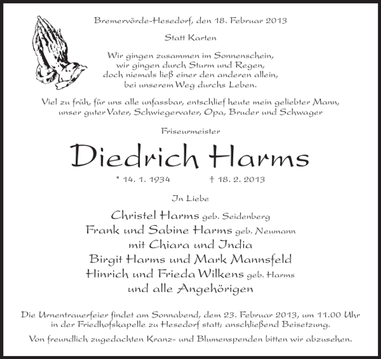 <p>Bremervörde-Hesedorf, den 18. Februar 2013<br />Statt Karten<br />Wir gingen zusammen im Sonnenschein,<br />wir gingen durch Sturm und Regen,<br />doch niemals ließ einer den anderen allein,<br />bei unserem Weg durchs Leben.<br />Viel zu früh, für uns alle unfassbar, entschlief heute mein geliebter Mann,<br />unser guter Vater, Schwiegervater, Opa, Bruder und Schwager<br />Friseurmeister</p><p>Diedrich Harms<br />* 14. 1. 1934</p><p>† 18. 2. 2013</p><p>In Liebe</p><p>Christel Harms geb. Seidenberg<br />Frank und Sabine Harms geb. Neumann<br />mit Chiara und India<br />Birgit Harms und Mark Mannsfeld<br />Hinrich und Frieda Wilkens geb. Harms<br />und alle Angehörigen<br />Die Urnentrauerfeier findet am Sonnabend, dem 23. Februar 2013, um 11.00 Uhr<br />in der Friedhofskapelle zu Hesedorf statt; anschließend Beisetzung.<br />Von freundlich zugedachten Kranz- und Blumenspenden bitten wir abzusehen.</p>