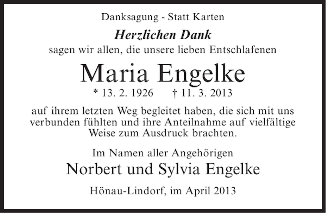 <p>Danksagung - Statt Karten</p><p>Herzlichen Dank</p><p>sagen wir allen, die unsere lieben Entschlafenen</p><p>Maria Engelke<br />* 13. 2. 1926</p><p>† 11. 3. 2013</p><p>auf ihrem letzten Weg begleitet haben, die sich mit uns<br />verbunden fühlten und ihre Anteilnahme auf vielfältige<br />Weise zum Ausdruck brachten.<br />Im Namen aller Angehörigen</p><p>Norbert und Sylvia Engelke<br />Hönau-Lindorf, im April 2013</p>