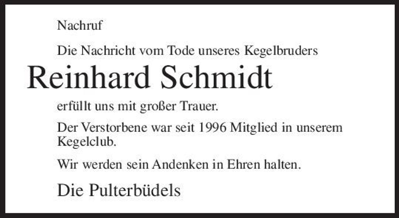 <p>Nachruf Die Nachricht vom Tode unseres Kegelbruders</p><p>Reinhard Schmidt<br />erfüllt uns mit großer Trauer. Der Verstorbene war seit 1996 Mitglied in unserem Kegelclub. Wir werden sein Andenken in Ehren halten.</p><p>Die Pulterbüdels</p>