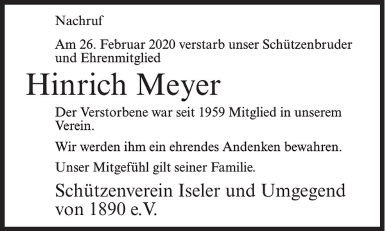 <p>Nachruf<br />Am 26. Februar 2020 verstarb unser Schützenbruder<br />und Ehrenmitglied</p><p>Hinrich Meyer<br />Der Verstorbene war seit 1959 Mitglied in unserem<br />Verein.<br />Wir werden ihm ein ehrendes Andenken bewahren.<br />Unser Mitgefühl gilt seiner Familie.</p><p>Schützenverein Iseler und Umgegend<br />von 1890 e.V.</p>