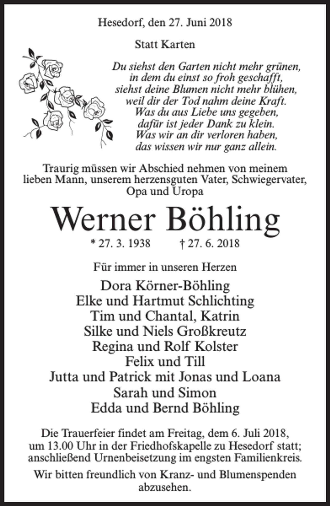 <p>Hesedorf, den 27. Juni 2018<br />Statt Karten<br />Du siehst den Garten nicht mehr grünen,<br />in dem du einst so froh geschafft,<br />siehst deine Blumen nicht mehr blühen,<br />weil dir der Tod nahm deine Kraft.<br />Was du aus Liebe uns gegeben,<br />dafür ist jeder Dank zu klein.<br />Was wir an dir verloren haben,<br />das wissen wir nur ganz allein.<br />Traurig müssen wir Abschied nehmen von meinem<br />lieben Mann, unserem herzensguten Vater, Schwiegervater,<br />Opa und Uropa</p><p>Werner Böhling<br />* 27. 3. 1938 † 27. 6. 2018<br />Für immer in unseren Herzen</p><p>Dora Körner-Böhling<br />Elke und Hartmut Schlichting<br />Tim und Chantal, Katrin<br />Silke und Niels Großkreutz<br />Regina und Rolf Kolster<br />Felix und Till<br />Jutta und Patrick mit Jonas und Loana<br />Sarah und Simon<br />Edda und Bernd Böhling<br />Die Trauerfeier findet am Freitag, dem 6. Juli 2018,<br />um 13.00 Uhr in der Friedhofskapelle zu Hesedorf statt;<br />anschließend Urnenbeisetzung im engsten Familienkreis.<br />Wir bitten freundlich von Kranz- und Blumenspenden<br />abzusehen.</p>