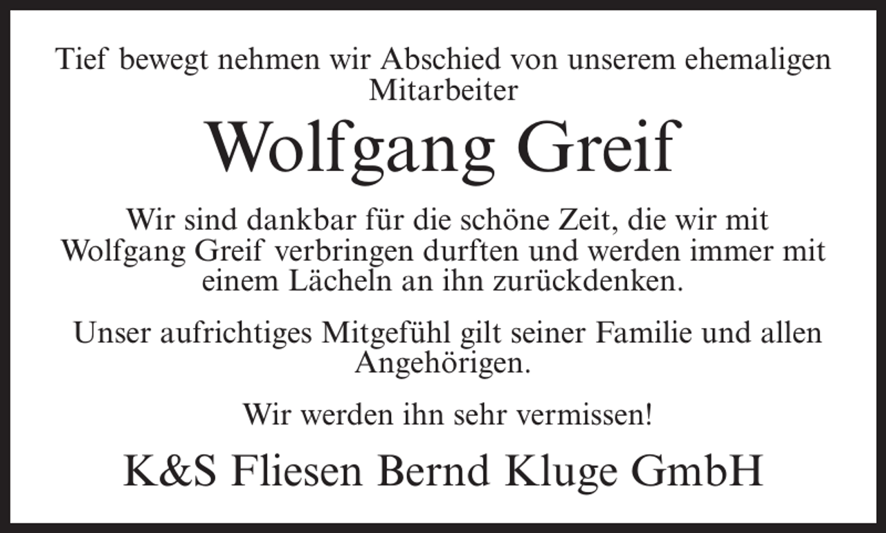 <p>Tief bewegt nehmen wir Abschied von unserem ehemaligen<br />Mitarbeiter</p><p>Wolfgang Greif</p><p>Wir sind dankbar für die schöne Zeit, die wir mit<br />Wolfgang Greif verbringen durften und werden immer mit<br />einem Lächeln an ihn zurückdenken.<br />Unser aufrichtiges Mitgefühl gilt seiner Familie und allen<br />Angehörigen.<br />Wir werden ihn sehr vermissen!</p><p>K&amp;S Fliesen Bernd Kluge GmbH</p>