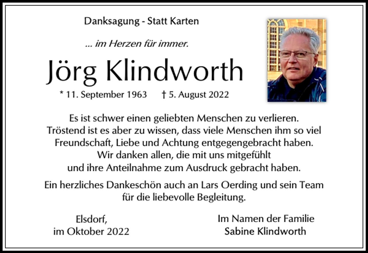 <p>... im Herzen für immer.</p><p>Jörg Klindworth<br />* 11. September 1963</p><p>† 5. August 2022</p><p>Es ist schwer einen geliebten Menschen zu verlieren.<br />Tröstend ist es aber zu wissen, dass viele Menschen ihm so viel<br />Freundschaft, Liebe und Achtung entgegengebracht haben.<br />Wir danken allen, die mit uns mitgefühlt<br />und ihre Anteilnahme zum Ausdruck gebracht haben.<br />Ein herzliches Dankeschön auch an Lars Oerding und sein Team<br />für die liebevolle Begleitung.<br />Elsdorf,<br />im Oktober 2022</p><p>Im Namen der Familie</p>