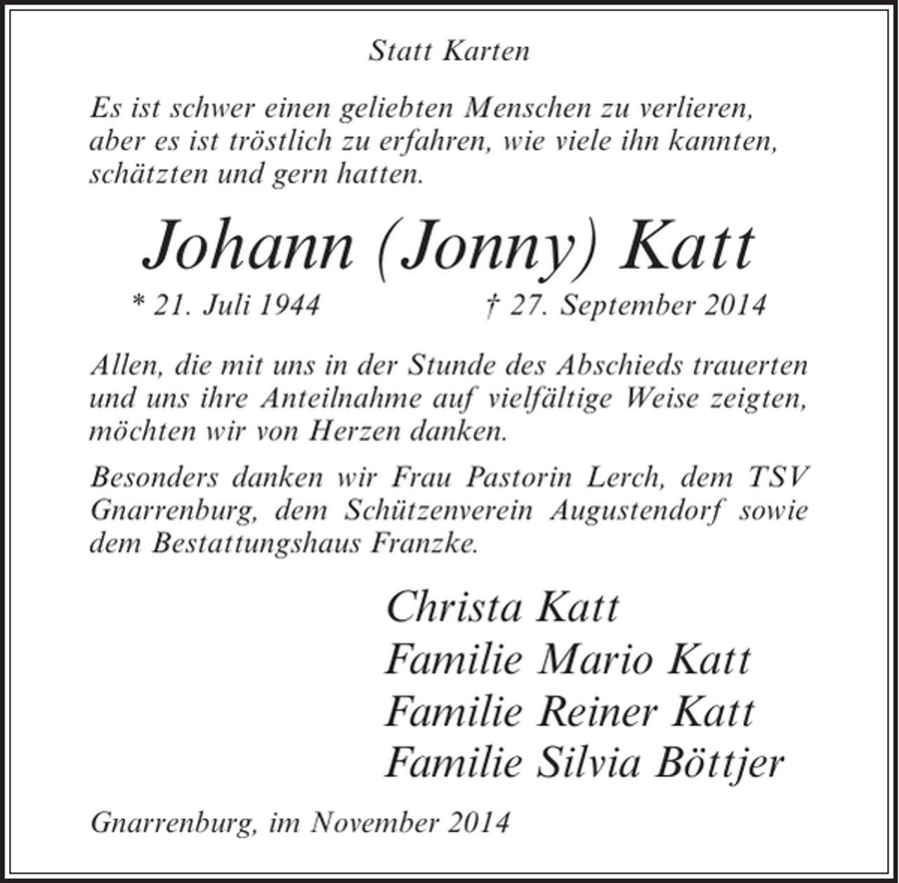 <p>Statt Karten<br />Es ist schwer einen geliebten Menschen zu verlieren,<br />aber es ist tröstlich zu erfahren, wie viele ihn kannten,<br />schätzten und gern hatten.</p><p>Johann (Jonny) Katt</p><p>* 21. Juli 1944</p><p>† 27. September 2014</p><p>Allen, die mit uns in der Stunde des Abschieds trauerten<br />und uns ihre Anteilnahme auf vielfältige Weise zeigten,<br />möchten wir von Herzen danken.<br />Besonders danken wir Frau Pastorin Lerch, dem TSV<br />Gnarrenburg, dem Schützenverein Augustendorf sowie<br />dem Bestattungshaus Franzke.</p><p>Christa Katt<br />Familie Mario Katt<br />Familie Reiner Katt<br />Familie Silvia Böttjer<br />Gnarrenburg, im November 2014</p>