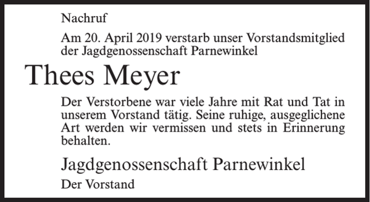 <p>Nachruf<br />Am 20. April 2019 verstarb unser Vorstandsmitglied<br />der Jagdgenossenschaft Parnewinkel</p><p>Thees Meyer<br />Der Verstorbene war viele Jahre mit Rat und Tat in<br />unserem Vorstand tätig. Seine ruhige, ausgeglichene<br />Art werden wir vermissen und stets in Erinnerung<br />behalten.</p><p>Jagdgenossenschaft Parnewinkel<br />Der Vorstand</p>
