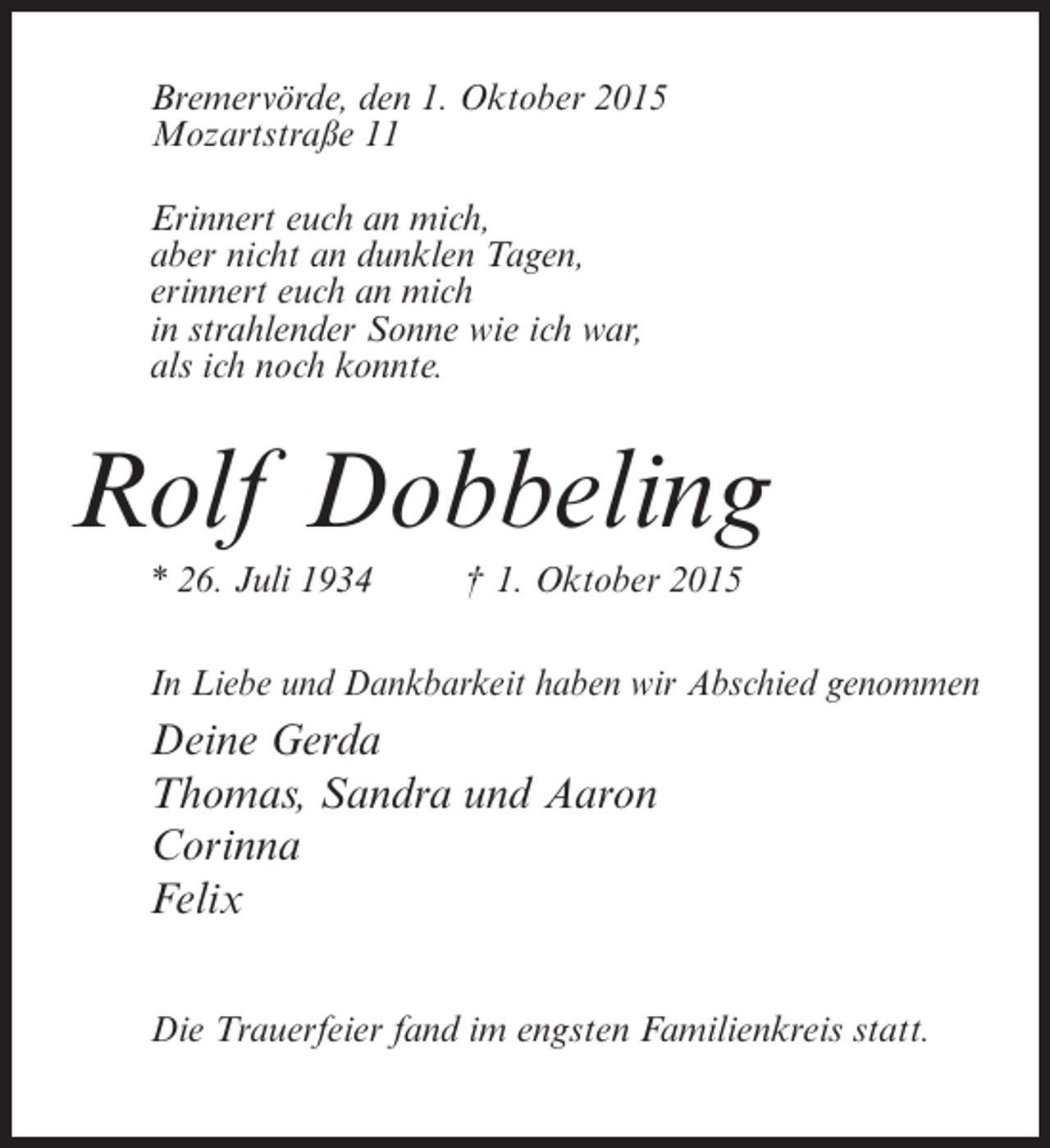 <p>Bremervörde, den 1. Oktober 2015<br />Mozartstraße 11<br />Erinnert euch an mich,<br />aber nicht an dunklen Tagen,<br />erinnert euch an mich<br />in strahlender Sonne wie ich war,<br />als ich noch konnte.</p><p>Rolf Dobbeling<br />* 26. Juli 1934 † 1. Oktober 2015<br />In Liebe und Dankbarkeit haben wir Abschied genommen</p><p>Deine Gerda<br />Thomas, Sandra und Aaron<br />Corinna<br />Felix<br />Die Trauerfeier fand im engsten Familienkreis statt.</p>