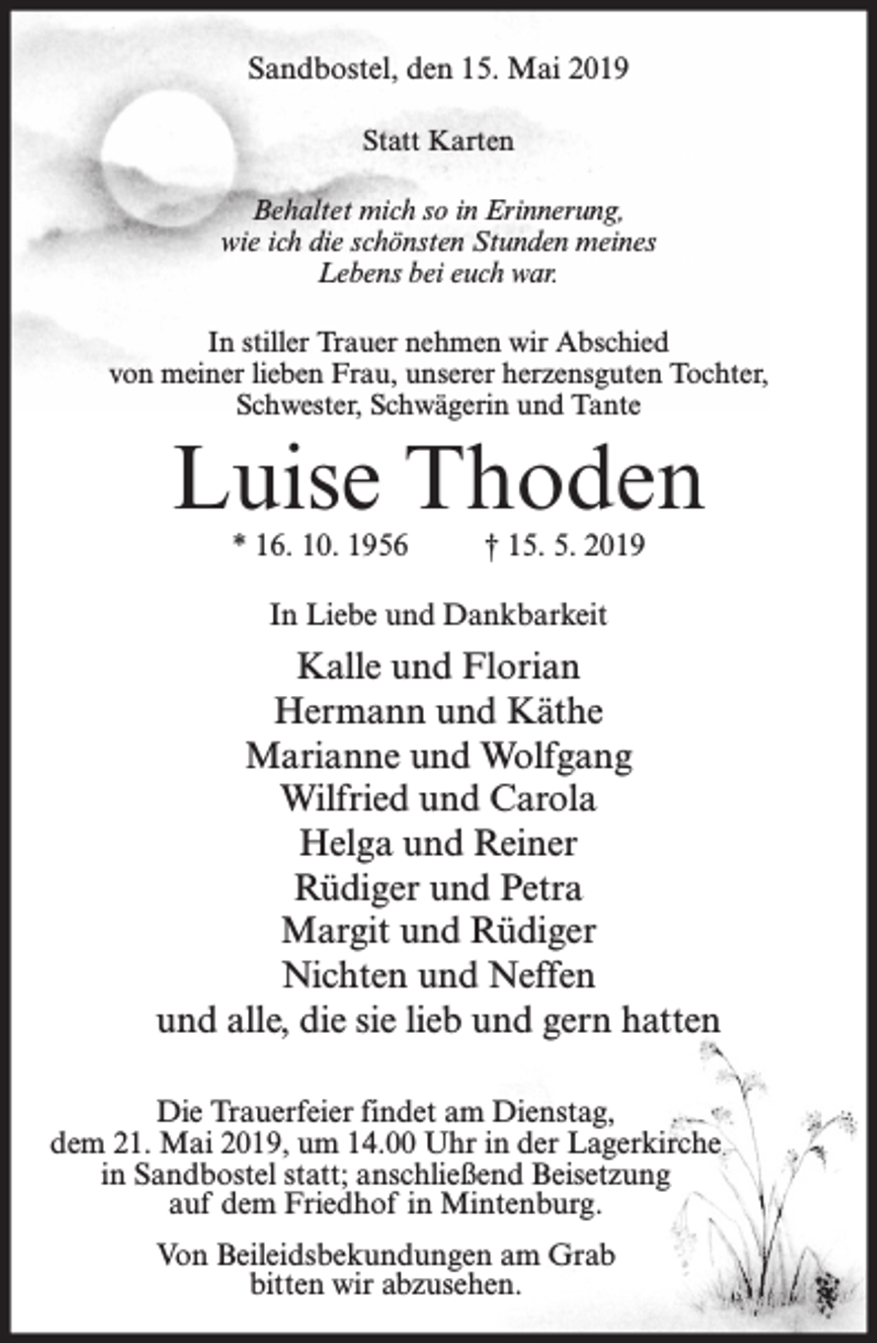 <p>Sandbostel, den 15. Mai 2019<br />Statt Karten<br />Behaltet mich so in Erinnerung,<br />wie ich die schönsten Stunden meines<br />Lebens bei euch war.<br />In stiller Trauer nehmen wir Abschied<br />von meiner lieben Frau, unserer herzensguten Tochter,<br />Schwester, Schwägerin und Tante</p><p>Luise Thoden<br />* 16. 10. 1956</p><p>† 15. 5. 2019</p><p>In Liebe und Dankbarkeit</p><p>Kalle und Florian<br />Hermann und Käthe<br />Marianne und Wolfgang<br />Wilfried und Carola<br />Helga und Reiner<br />Rüdiger und Petra<br />Margit und Rüdiger<br />Nichten und Neffen<br />und alle, die sie lieb und gern hatten<br />Die Trauerfeier findet am Dienstag,<br />dem 21. Mai 2019, um 14.00 Uhr in der Lagerkirche<br />in Sandbostel statt; anschließend Beisetzung<br />auf dem Friedhof in Mintenburg.<br />Von Beileidsbekundungen am Grab<br />bitten wir abzusehen.</p>