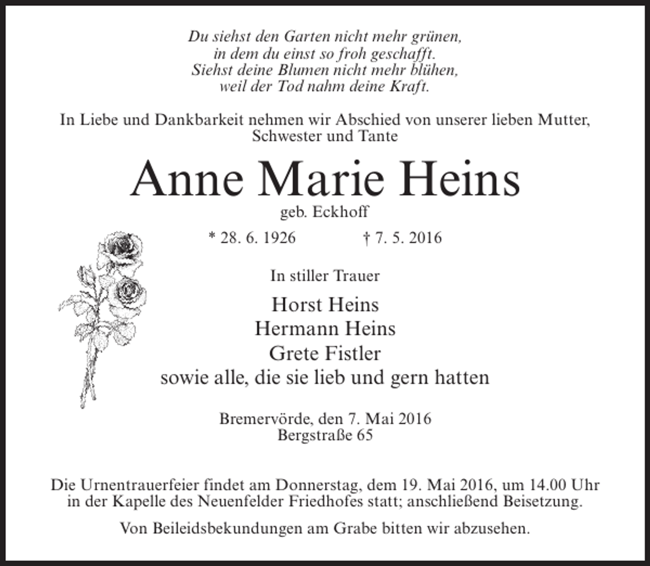 <p>Du siehst den Garten nicht mehr grünen,<br />in dem du einst so froh geschafft.<br />Siehst deine Blumen nicht mehr blühen,<br />weil der Tod nahm deine Kraft.<br />In Liebe und Dankbarkeit nehmen wir Abschied von unserer lieben Mutter,<br />Schwester und Tante</p><p>Anne Marie Heins<br />geb. Eckhoff</p><p>* 28. 6. 1926 † 7. 5. 2016<br />In stiller Trauer</p><p>Horst Heins<br />Hermann Heins<br />Grete Fistler<br />sowie alle, die sie lieb und gern hatten<br />Bremervörde, den 7. Mai 2016<br />Bergstraße 65<br />Die Urnentrauerfeier findet am Donnerstag, dem 19. Mai 2016, um 14.00 Uhr<br />in der Kapelle des Neuenfelder Friedhofes statt; anschließend Beisetzung.<br />Von Beileidsbekundungen am Grabe bitten wir abzusehen.</p>