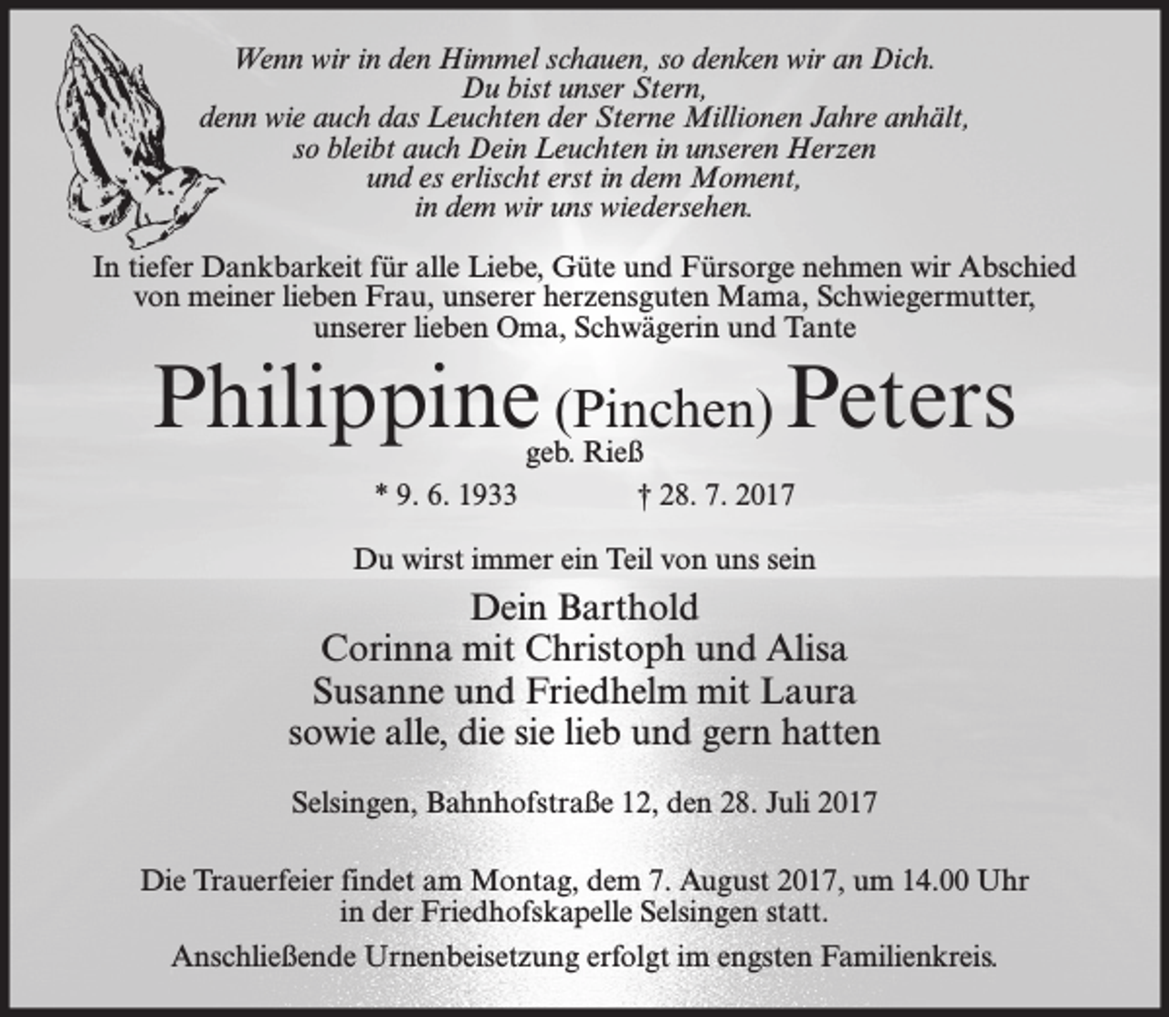 <p>Wenn wir in den Himmel schauen, so denken wir an Dich.<br />Du bist unser Stern,<br />denn wie auch das Leuchten der Sterne Millionen Jahre anhält,<br />so bleibt auch Dein Leuchten in unseren Herzen<br />und es erlischt erst in dem Moment,<br />in dem wir uns wiedersehen.<br />In tiefer Dankbarkeit für alle Liebe, Güte und Fürsorge nehmen wir Abschied<br />von meiner lieben Frau, unserer herzensguten Mama, Schwiegermutter,<br />unserer lieben Oma, Schwägerin und Tante</p><p>Philippine (Pinchen) Peters<br />geb. Rieß<br />* 9. 6. 1933<br />† 28. 7. 2017</p><p>Du wirst immer ein Teil von uns sein</p><p>Dein Barthold<br />Corinna mit Christoph und Alisa<br />Susanne und Friedhelm mit Laura<br />sowie alle, die sie lieb und gern hatten<br />Selsingen, Bahnhofstraße 12, den 28. Juli 2017<br />Die Trauerfeier findet am Montag, dem 7. August 2017, um 14.00 Uhr<br />in der Friedhofskapelle Selsingen statt.<br />Anschließende Urnenbeisetzung erfolgt im engsten Familienkreis.</p>
