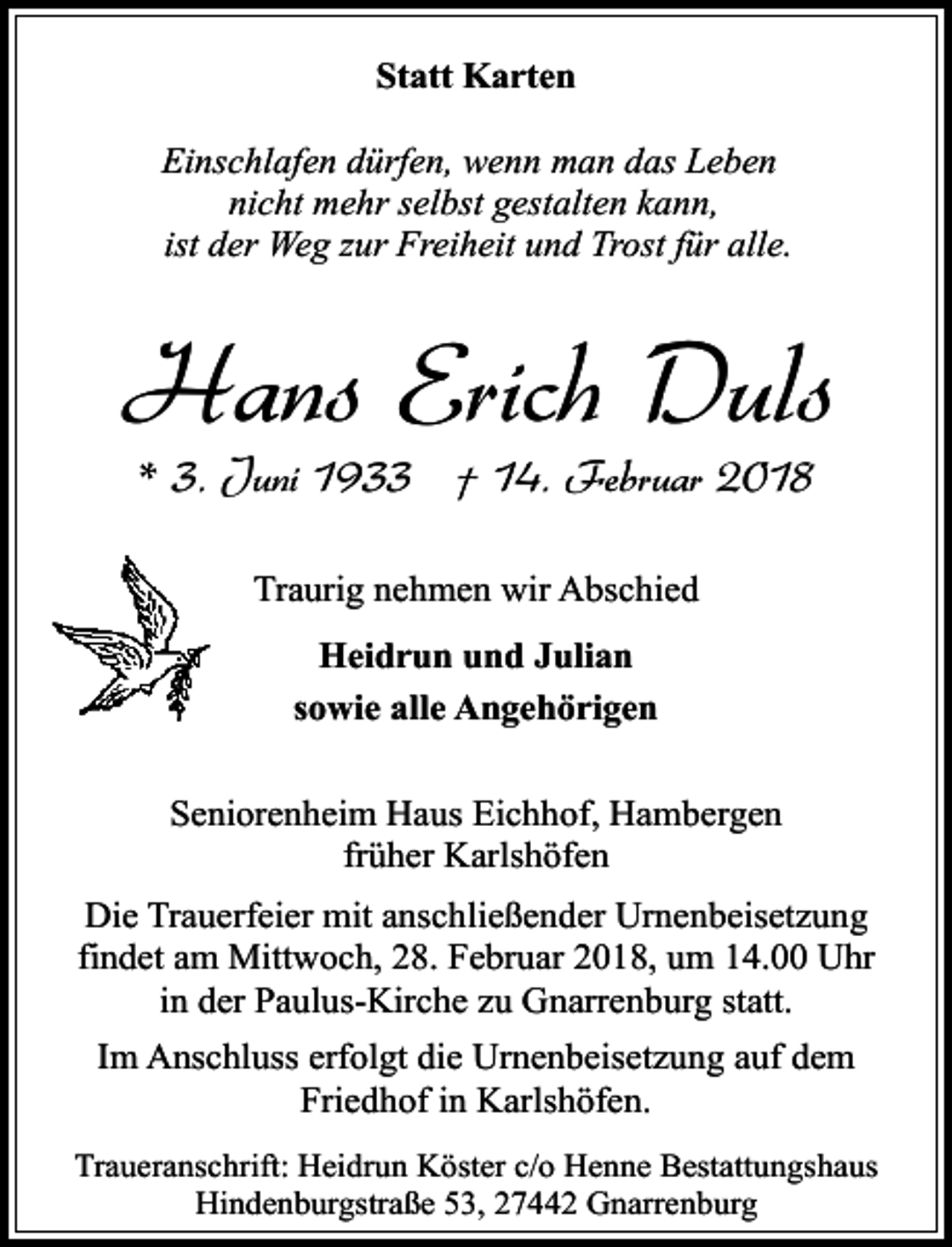<p>Statt Karten<br />Einschlafen dürfen, wenn man das Leben<br />nicht mehr selbst gestalten kann,<br />ist der Weg zur Freiheit und Trost für alle.</p><p>Hans Erich Duls<br />* 3. Juni 1933 † 14. Februar 2018<br />Traurig nehmen wir Abschied<br />Heidrun und Julian<br />sowie alle Angehörigen<br />Seniorenheim Haus Eichhof, Hambergen<br />früher Karlshöfen<br />Die Trauerfeier mit anschließender Urnenbeisetzung<br />findet am Mittwoch, 28. Februar 2018, um 14.00 Uhr<br />in der Paulus-Kirche zu Gnarrenburg statt.<br />Im Anschluss erfolgt die Urnenbeisetzung auf dem<br />Friedhof in Karlshöfen.<br />Traueranschrift: Heidrun Köster c/o Henne Bestattungshaus<br />Hindenburgstraße 53, 27442 Gnarrenburg</p>