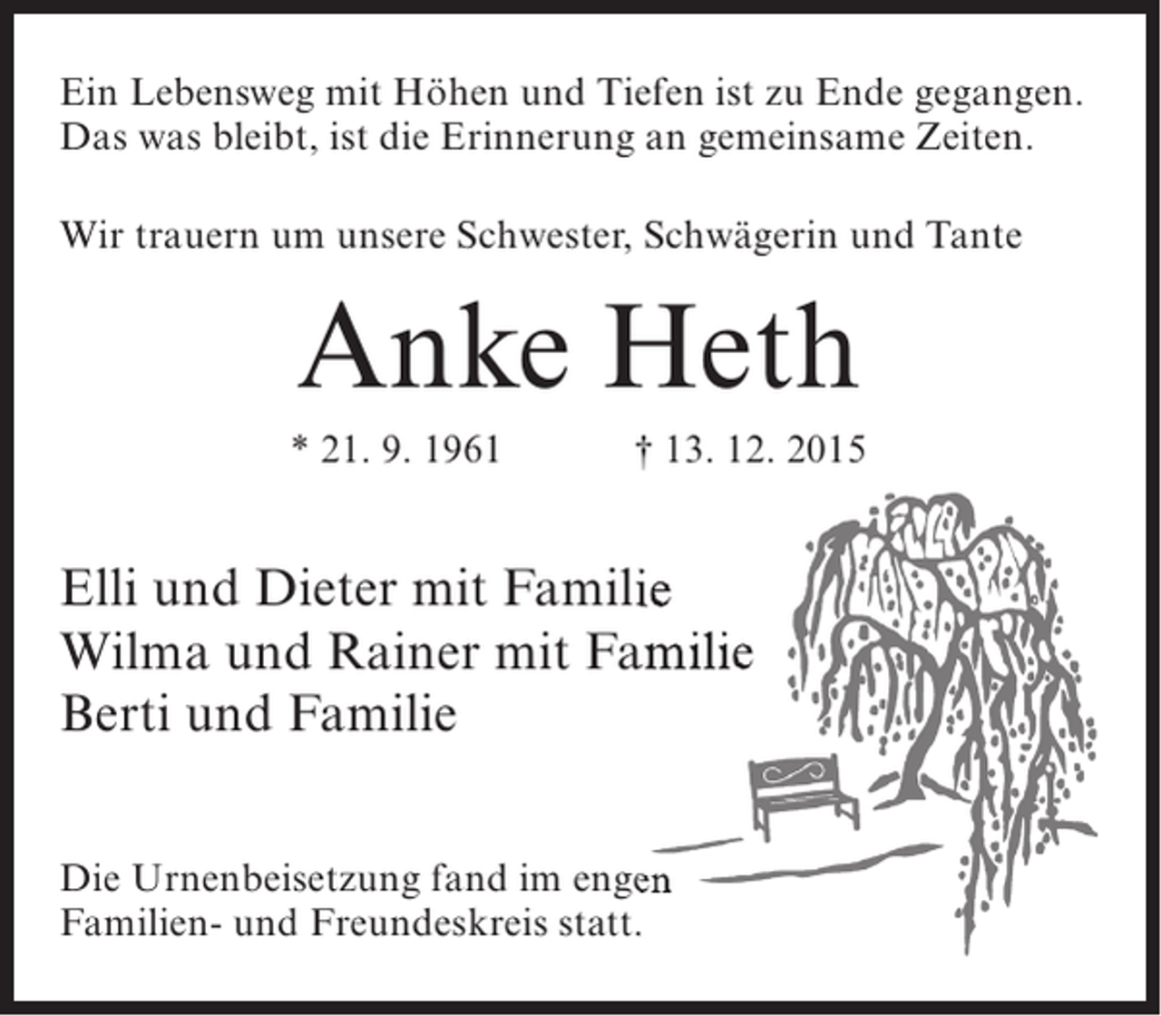<p>Ein Lebensweg mit Höhen und Tiefen ist zu Ende gegangen.<br />Das was bleibt, ist die Erinnerung an gemeinsame Zeiten.<br />Wir trauern um unsere Schwester, Schwägerin und Tante</p><p>Anke Heth<br />* 21. 9. 1961</p><p>† 13. 12. 2015</p><p>Elli und Dieter mit Familie<br />Wilma und Rainer mit Familie<br />Berti und Familie<br />Die Urnenbeisetzung fand im engen<br />Familien- und Freundeskreis statt.</p>