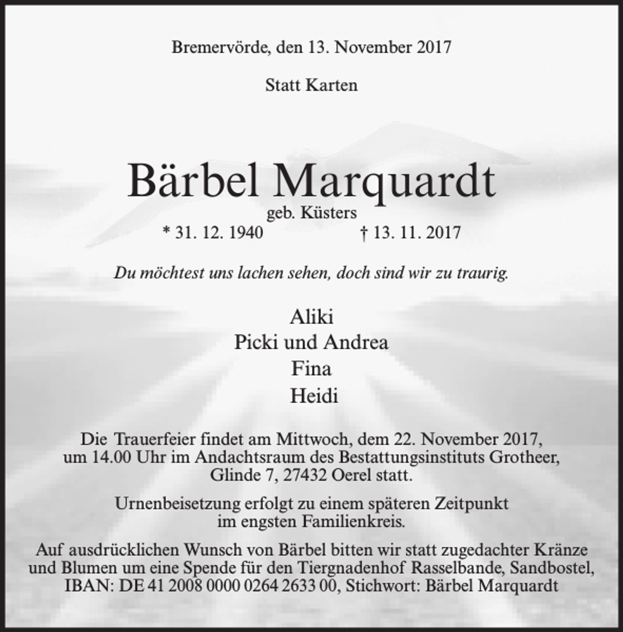 <p>Bremervörde, den 13. November 2017<br />Statt Karten</p><p>Bärbel Marquardt<br />geb. Küsters</p><p>* 31. 12. 1940</p><p>† 13. 11. 2017</p><p>Du möchtest uns lachen sehen, doch sind wir zu traurig.</p><p>Aliki<br />Picki und Andrea<br />Fina<br />Heidi<br />Die Trauerfeier findet am Mittwoch, dem 22. November 2017,<br />um 14.00 Uhr im Andachtsraum des Bestattungsinstituts Grotheer,<br />Glinde 7, 27432 Oerel statt.<br />Urnenbeisetzung erfolgt zu einem späteren Zeitpunkt<br />im engsten Familienkreis.<br />Auf ausdrücklichen Wunsch von Bärbel bitten wir statt zugedachter Kränze<br />und Blumen um eine Spende für den Tiergnadenhof Rasselbande, Sandbostel,<br />IBAN: DE 41 2008 000264 2633 00, Stichwort: Bärbel Marquardt</p>