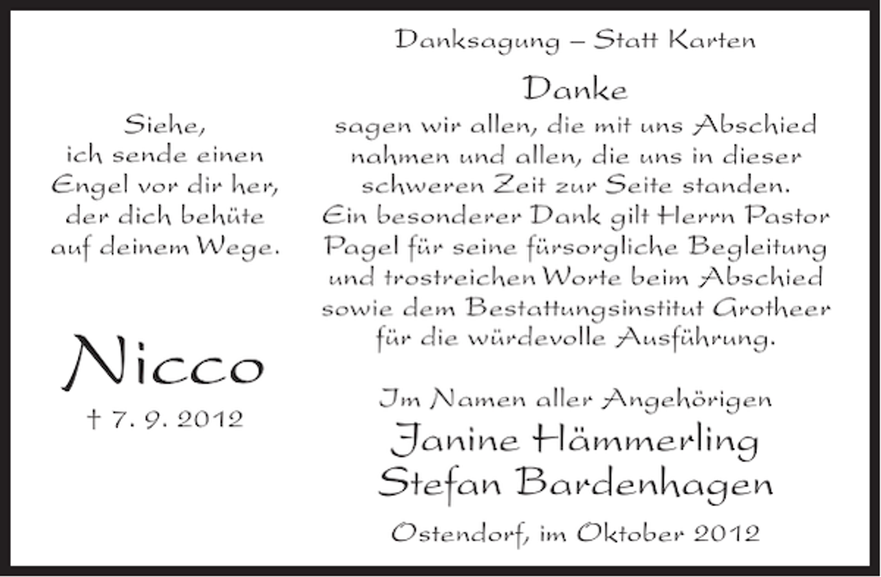 <p>Danksagung – Statt Karten</p><p>Danke<br />Siehe,<br />ich sende einen<br />Engel vor dir her,<br />der dich behüte<br />auf deinem Wege.</p><p>Nicco<br />† 7. 9. 2012</p><p>sagen wir allen, die mit uns Abschied<br />nahmen und allen, die uns in dieser<br />schweren Zeit zur Seite standen.<br />Ein besonderer Dank gilt Herrn Pastor<br />Pagel für seine fürsorgliche Begleitung<br />und trostreichen Worte beim Abschied<br />sowie dem Bestattungsinstitut Grotheer<br />für die würdevolle Ausführung.<br />Im Namen aller Angehörigen</p><p>Janine Hämmerling<br />Stefan Bardenhagen<br />Ostendorf, im Oktober 2012</p>
