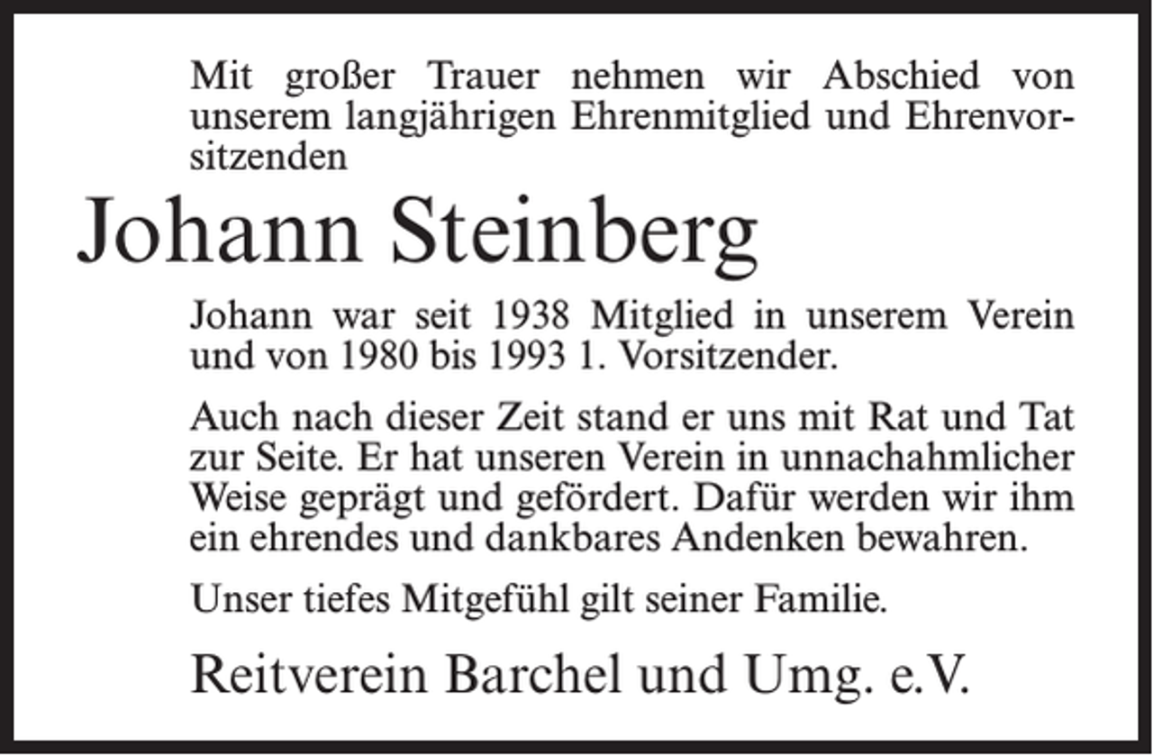 <p>Mit großer Trauer nehmen wir Abschied von<br />unserem langjährigen Ehrenmitglied und Ehrenvorsitzenden</p><p>Johann Steinberg</p><p>Johann war seit 1938 Mitglied in unserem Verein<br />und von 1980 bis 1993 1. Vorsitzender.<br />Auch nach dieser Zeit stand er uns mit Rat und Tat<br />zur Seite. Er hat unseren Verein in unnachahmlicher<br />Weise geprägt und gefördert. Dafür werden wir ihm<br />ein ehrendes und dankbares Andenken bewahren.<br />Unser tiefes Mitgefühl gilt seiner Familie.</p><p>Reitverein Barchel und Umg. e.V.</p>