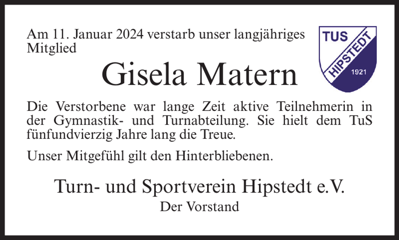 <p>Am 11. Januar 2024 verstarb unser langjähriges<br />Mitglied</p><p>Gisela Matern</p><p>Die Verstorbene war lange Zeit aktive Teilnehmerin in<br />der Gymnastik- und Turnabteilung. Sie hielt dem TuS<br />fünfundvierzig Jahre lang die Treue.<br />Unser Mitgefühl gilt den Hinterbliebenen.</p><p>Turn- und Sportverein Hipstedt e.V.<br />Der Vorstand</p>