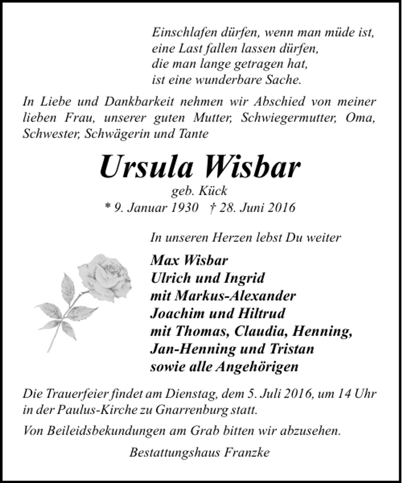 <p>Einschlafen dürfen, wenn man müde ist,<br />eine Last fallen lassen dürfen,<br />die man lange getragen hat,<br />ist eine wunderbare Sache.<br />In Liebe und Dankbarkeit nehmen wir Abschied von meiner<br />lieben Frau, unserer guten Mutter, Schwiegermutter, Oma,<br />Schwester, Schwägerin und Tante</p><p>Ursula Wisbar<br />geb. Kück<br />* 9. Januar 1930 † 28. Juni 2016</p><p>In unseren Herzen lebst Du weiter</p><p>Max Wisbar<br />Ulrich und Ingrid<br />mit Markus-Alexander<br />Joachim und Hiltrud<br />mit Thomas, Claudia, Henning,<br />Jan-Henning und Tristan<br />sowie alle Angehörigen<br />Die Trauerfeier findet am Dienstag, dem 5. Juli 2016, um 14 Uhr<br />in der Paulus-Kirche zu Gnarrenburg statt.<br />Von Beileidsbekundungen am Grab bitten wir abzusehen.<br />Bestattungshaus Franzke</p>