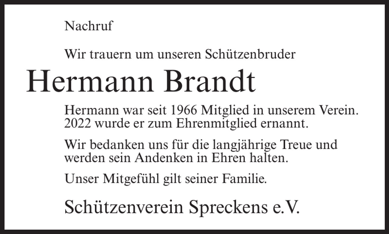 <p>Nachruf<br />Wir trauern um unseren Schützenbruder</p><p>Hermann Brandt</p><p>Hermann war seit 1966 Mitglied in unserem Verein.<br />2022 wurde er zum Ehrenmitglied ernannt.</p><p>Wir bedanken uns für die langjährige Treue und<br />werden sein Andenken in Ehren halten.<br />Unser Mitgefühl gilt seiner Familie.</p><p>Schützenverein Spreckens e.V.</p>