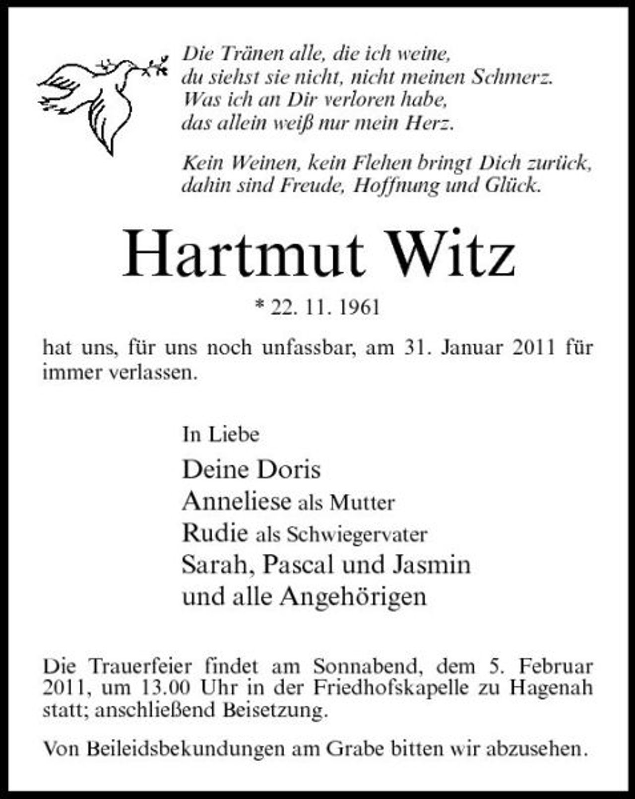<p>Die Tränen alle, die ich weine, du siehst sie nicht, nicht meinen Schmerz. Was ich an Dir verloren habe, das allein weiß nur mein Herz. Kein Weinen, kein Flehen bringt Dich zurück, dahin sind Freude, Hoffnung und Glück.</p><p>Hartmut Witz<br />* 22. 11. 1961 hat uns, für uns noch unfassbar, am 31. Januar 2011 für immer verlassen. In Liebe</p><p>Deine Doris Anneliese als Mutter Rudie als Schwiegervater Sarah, Pascal und Jasmin und alle Angehörigen<br />Die Trauerfeier findet am Sonnabend, dem 5. Februar 2011, um 13.00 Uhr in der Friedhofskapelle zu Hagenah statt; anschließend Beisetzung. Von Beileidsbekundungen am Grabe bitten wir abzusehen.</p>